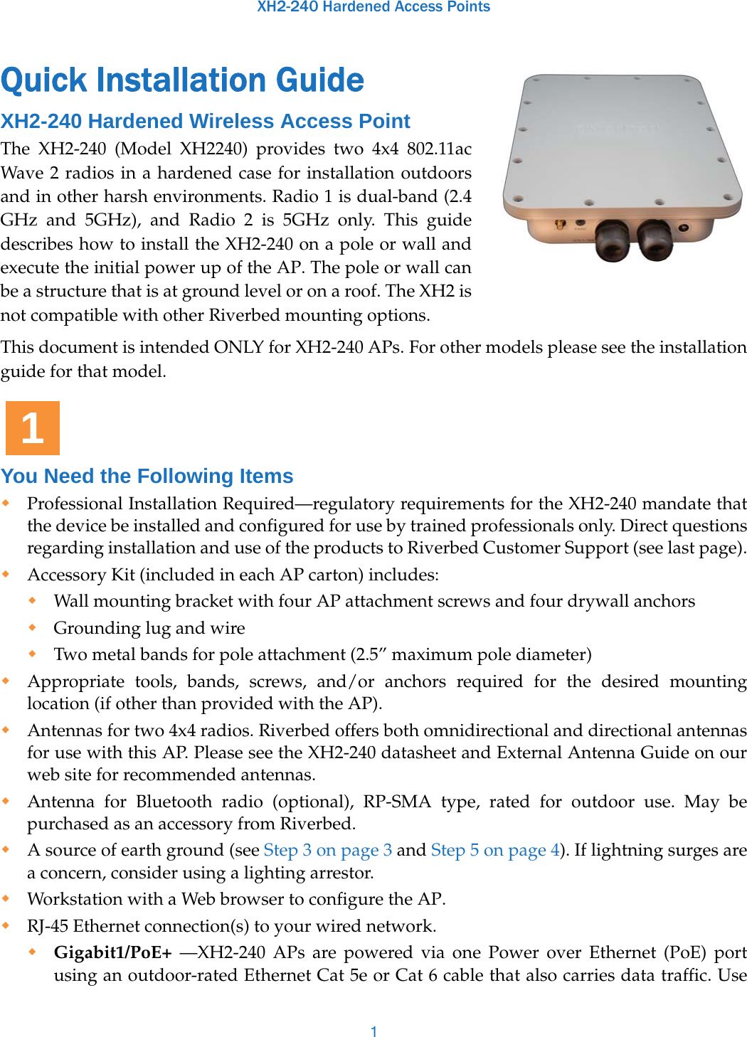 XH2-240 Hardened Access Points1Quick Installation Guide XH2-240 Hardened Wireless Access Point The XH2-240 (Model XH2240) provides two 4x4 802.11ac Wave 2 radios in a hardened case for installation outdoors and in other harsh environments. Radio 1 is dual-band (2.4 GHz and 5GHz), and Radio 2 is 5GHz only. This guide describes how to install the XH2-240 on a pole or wall and execute the initial power up of the AP. The pole or wall can be a structure that is at ground level or on a roof. The XH2 is not compatible with other Riverbed mounting options. This document is intended ONLY for XH2-240 APs. For other models please see the installation guide for that model.You Need the Following Items Professional Installation Required—regulatory requirements for the XH2-240 mandate that the device be installed and configured for use by trained professionals only. Direct questions regarding installation and use of the products to Riverbed Customer Support (see last page).Accessory Kit (included in each AP carton) includes: Wall mounting bracket with four AP attachment screws and four drywall anchorsGrounding lug and wireTwo metal bands for pole attachment (2.5” maximum pole diameter)Appropriate tools, bands, screws, and/or anchors required for the desired mounting location (if other than provided with the AP).Antennas for two 4x4 radios. Riverbed offers both omnidirectional and directional antennas for use with this AP. Please see the XH2-240 datasheet and External Antenna Guide on our web site for recommended antennas. Antenna for Bluetooth radio (optional), RP-SMA type, rated for outdoor use. May be purchased as an accessory from Riverbed.A source of earth ground (see Step 3 on page 3 and Step 5 on page 4). If lightning surges are a concern, consider using a lighting arrestor.Workstation with a Web browser to configure the AP. RJ-45 Ethernet connection(s) to your wired network. Gigabit1/PoE+ —XH2-240 APs are powered via one Power over Ethernet (PoE) port using an outdoor-rated Ethernet Cat 5e or Cat 6 cable that also carries data traffic. Use 1