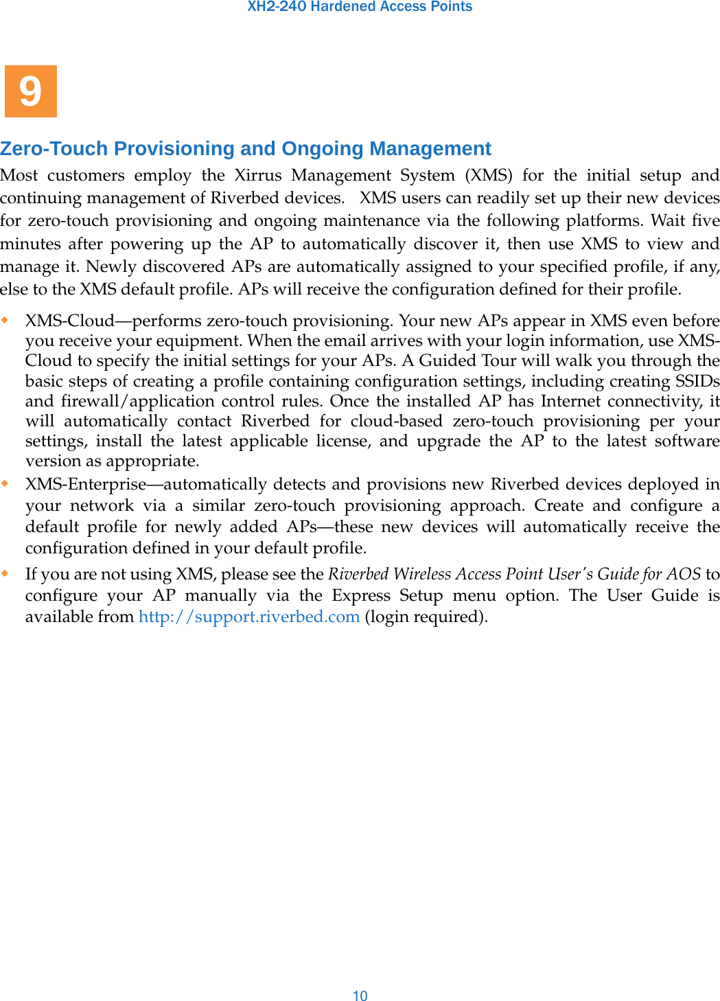 XH2-240 Hardened Access Points10Zero-Touch Provisioning and Ongoing ManagementMost customers employ the Xirrus Management System (XMS) for the initial setup and continuing management of Riverbed devices.   XMS users can readily set up their new devices for zero-touch provisioning and ongoing maintenance via the following platforms. Wait five minutes after powering up the AP to automatically discover it, then use XMS to view and manage it. Newly discovered APs are automatically assigned to your specified profile, if any, else to the XMS default profile. APs will receive the configuration defined for their profile.XMS-Cloud—performs zero-touch provisioning. Your new APs appear in XMS even before you receive your equipment. When the email arrives with your login information, use XMS-Cloud to specify the initial settings for your APs. A Guided Tour will walk you through the basic steps of creating a profile containing configuration settings, including creating SSIDs and firewall/application control rules. Once the installed AP has Internet connectivity, it will automatically contact Riverbed for cloud-based zero-touch provisioning per your settings, install the latest applicable license, and upgrade the AP to the latest software version as appropriate. XMS-Enterprise—automatically detects and provisions new Riverbed devices deployed in your network via a similar zero-touch provisioning approach. Create and configure a default profile for newly added APs—these new devices will automatically receive the configuration defined in your default profile.If you are not using XMS, please see the Riverbed Wireless Access Point User&apos;s Guide for AOS to configure your AP manually via the Express Setup menu option. The User Guide is available from http://support.riverbed.com (login required). 9