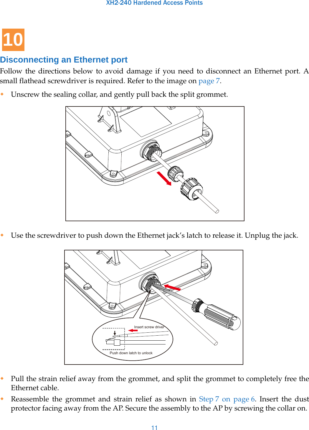 XH2-240 Hardened Access Points11Disconnecting an Ethernet portFollow the directions below to avoid damage if you need to disconnect an Ethernet port. A small flathead screwdriver is required. Refer to the image on page 7. Unscrew the sealing collar, and gently pull back the split grommet. Use the screwdriver to push down the Ethernet jack’s latch to release it. Unplug the jack.Pull the strain relief away from the grommet, and split the grommet to completely free the Ethernet cable.Reassemble the grommet and strain relief as shown in Step 7  on  page 6. Insert the dust protector facing away from the AP. Secure the assembly to the AP by screwing the collar on. 10