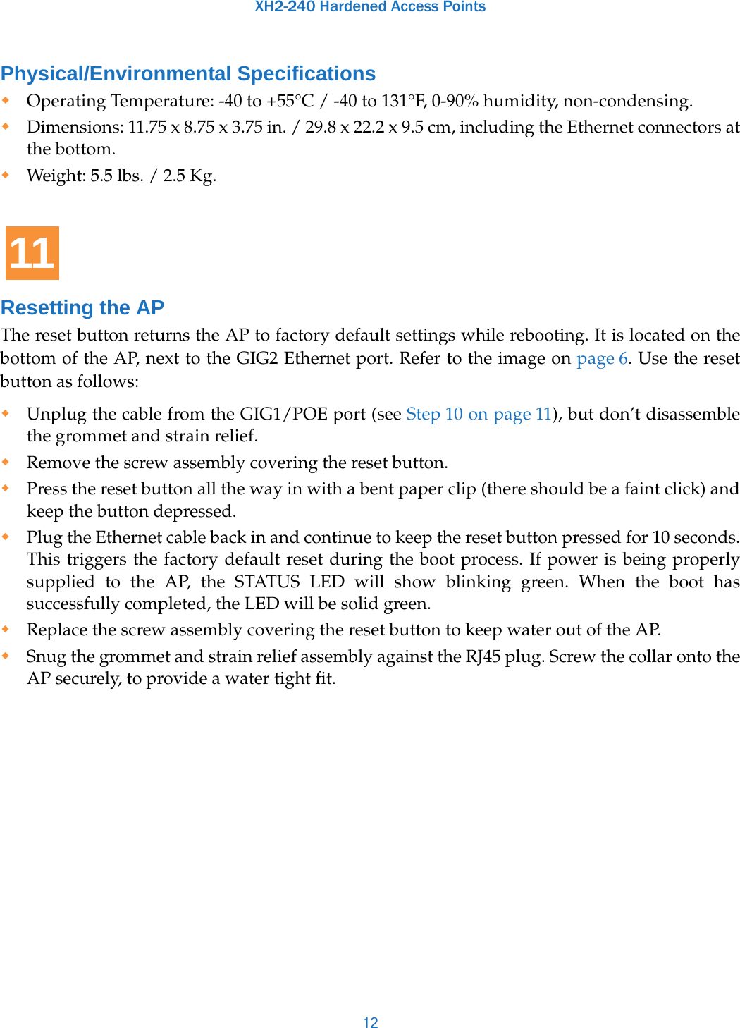 XH2-240 Hardened Access Points12Physical/Environmental SpecificationsOperating Temperature: -40 to +55°C / -40 to 131°F, 0-90% humidity, non-condensing. Dimensions: 11.75 x 8.75 x 3.75 in. / 29.8 x 22.2 x 9.5 cm, including the Ethernet connectors at the bottom. Weight: 5.5 lbs. / 2.5 Kg. Resetting the APThe reset button returns the AP to factory default settings while rebooting. It is located on the bottom of the AP, next to the GIG2 Ethernet port. Refer to the image on page 6. Use the reset button as follows:Unplug the cable from the GIG1/POE port (see Step 10 on page 11), but don’t disassemble the grommet and strain relief. Remove the screw assembly covering the reset button. Press the reset button all the way in with a bent paper clip (there should be a faint click) and keep the button depressed. Plug the Ethernet cable back in and continue to keep the reset button pressed for 10 seconds. This triggers the factory default reset during the boot process. If power is being properly supplied to the AP, the STATUS LED will show blinking green. When the boot has successfully completed, the LED will be solid green.Replace the screw assembly covering the reset button to keep water out of the AP. Snug the grommet and strain relief assembly against the RJ45 plug. Screw the collar onto the AP securely, to provide a water tight fit. 11