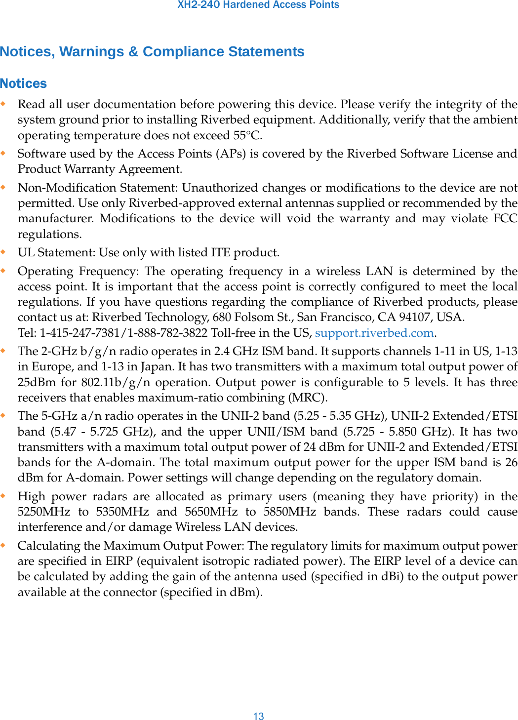 XH2-240 Hardened Access Points13Notices, Warnings &amp; Compliance StatementsNotices Read all user documentation before powering this device. Please verify the integrity of the system ground prior to installing Riverbed equipment. Additionally, verify that the ambient operating temperature does not exceed 55°C.Software used by the Access Points (APs) is covered by the Riverbed Software License and Product Warranty Agreement.Non-Modification Statement: Unauthorized changes or modifications to the device are not permitted. Use only Riverbed-approved external antennas supplied or recommended by the manufacturer. Modifications to the device will void the warranty and may violate FCC regulations.UL Statement: Use only with listed ITE product.Operating Frequency: The operating frequency in a wireless LAN is determined by the access point. It is important that the access point is correctly configured to meet the local regulations. If you have questions regarding the compliance of Riverbed products, please contact us at: Riverbed Technology, 680 Folsom St., San Francisco, CA 94107, USA. Tel: 1-415-247-7381/1-888-782-3822 Toll-free in the US, support.riverbed.com.The 2-GHz b/g/n radio operates in 2.4 GHz ISM band. It supports channels 1-11 in US, 1-13 in Europe, and 1-13 in Japan. It has two transmitters with a maximum total output power of 25dBm for 802.11b/g/n operation. Output power is configurable to 5 levels. It has three receivers that enables maximum-ratio combining (MRC). The 5-GHz a/n radio operates in the UNII-2 band (5.25 - 5.35 GHz), UNII-2 Extended/ETSI band (5.47 - 5.725 GHz), and the upper UNII/ISM band (5.725 - 5.850 GHz). It has two transmitters with a maximum total output power of 24 dBm for UNII-2 and Extended/ETSI bands for the A-domain. The total maximum output power for the upper ISM band is 26 dBm for A-domain. Power settings will change depending on the regulatory domain.High power radars are allocated as primary users (meaning they have priority) in the 5250MHz to 5350MHz and 5650MHz to 5850MHz bands. These radars could cause interference and/or damage Wireless LAN devices. Calculating the Maximum Output Power: The regulatory limits for maximum output power are specified in EIRP (equivalent isotropic radiated power). The EIRP level of a device can be calculated by adding the gain of the antenna used (specified in dBi) to the output power available at the connector (specified in dBm).
