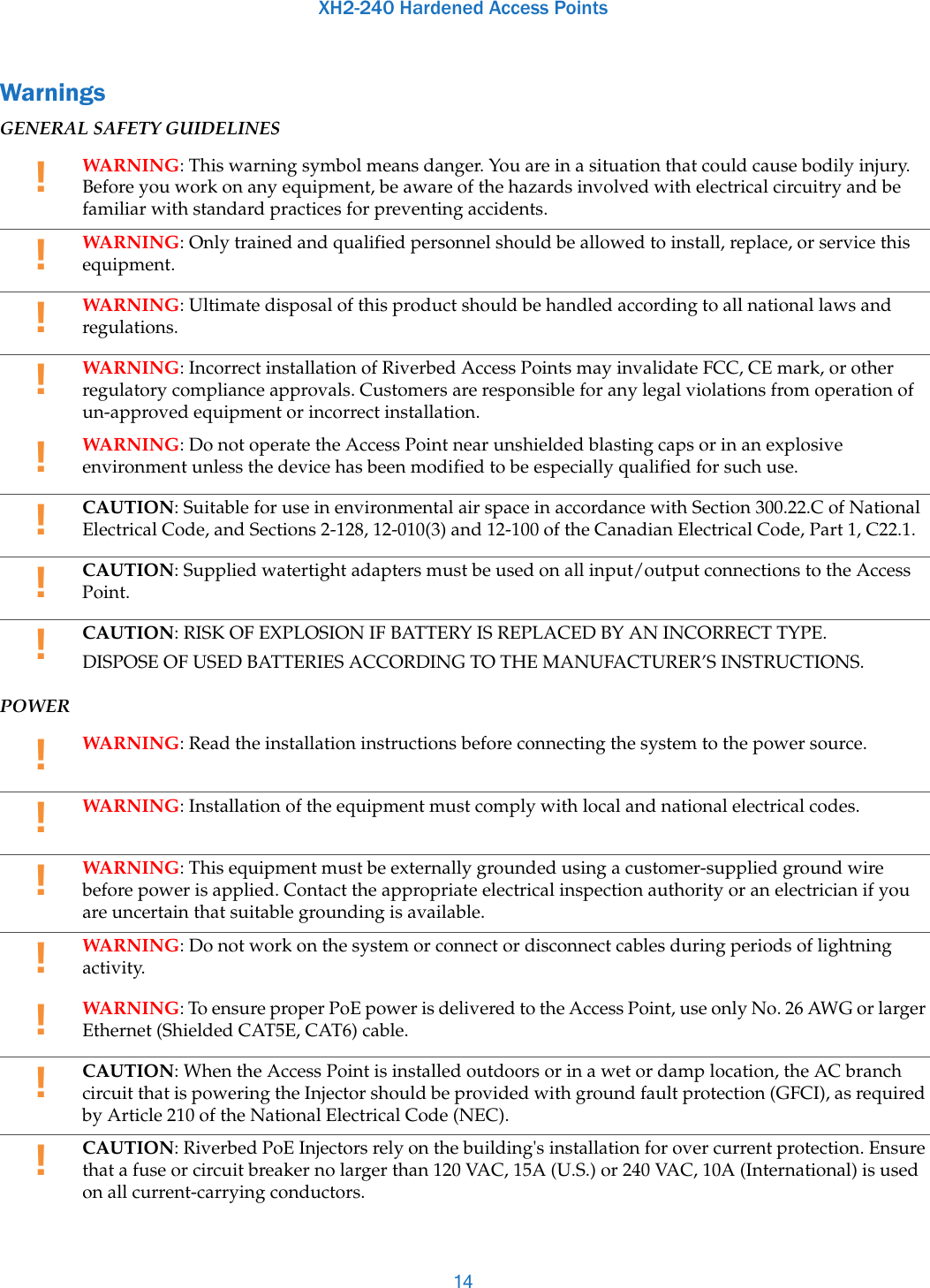 XH2-240 Hardened Access Points14WarningsGENERAL SAFETY GUIDELINESPOWER!WARNING: This warning symbol means danger. You are in a situation that could cause bodily injury. Before you work on any equipment, be aware of the hazards involved with electrical circuitry and be familiar with standard practices for preventing accidents. !WARNING: Only trained and qualified personnel should be allowed to install, replace, or service this equipment. !WARNING: Ultimate disposal of this product should be handled according to all national laws and regulations. !WARNING: Incorrect installation of Riverbed Access Points may invalidate FCC, CE mark, or other regulatory compliance approvals. Customers are responsible for any legal violations from operation of un-approved equipment or incorrect installation. !WARNING: Do not operate the Access Point near unshielded blasting caps or in an explosive environment unless the device has been modified to be especially qualified for such use.!CAUTION: Suitable for use in environmental air space in accordance with Section 300.22.C of National Electrical Code, and Sections 2-128, 12-010(3) and 12-100 of the Canadian Electrical Code, Part 1, C22.1.!CAUTION: Supplied watertight adapters must be used on all input/output connections to the Access Point.!CAUTION: RISK OF EXPLOSION IF BATTERY IS REPLACED BY AN INCORRECT TYPE.DISPOSE OF USED BATTERIES ACCORDING TO THE MANUFACTURER’S INSTRUCTIONS. !WARNING: Read the installation instructions before connecting the system to the power source. !WARNING: Installation of the equipment must comply with local and national electrical codes.!WARNING: This equipment must be externally grounded using a customer-supplied ground wire before power is applied. Contact the appropriate electrical inspection authority or an electrician if you are uncertain that suitable grounding is available.!WARNING: Do not work on the system or connect or disconnect cables during periods of lightning activity. !WARNING: To ensure proper PoE power is delivered to the Access Point, use only No. 26 AWG or larger Ethernet (Shielded CAT5E, CAT6) cable.!CAUTION: When the Access Point is installed outdoors or in a wet or damp location, the AC branch circuit that is powering the Injector should be provided with ground fault protection (GFCI), as required by Article 210 of the National Electrical Code (NEC).!CAUTION: Riverbed PoE Injectors rely on the building&apos;s installation for over current protection. Ensure that a fuse or circuit breaker no larger than 120 VAC, 15A (U.S.) or 240 VAC, 10A (International) is used on all current-carrying conductors.