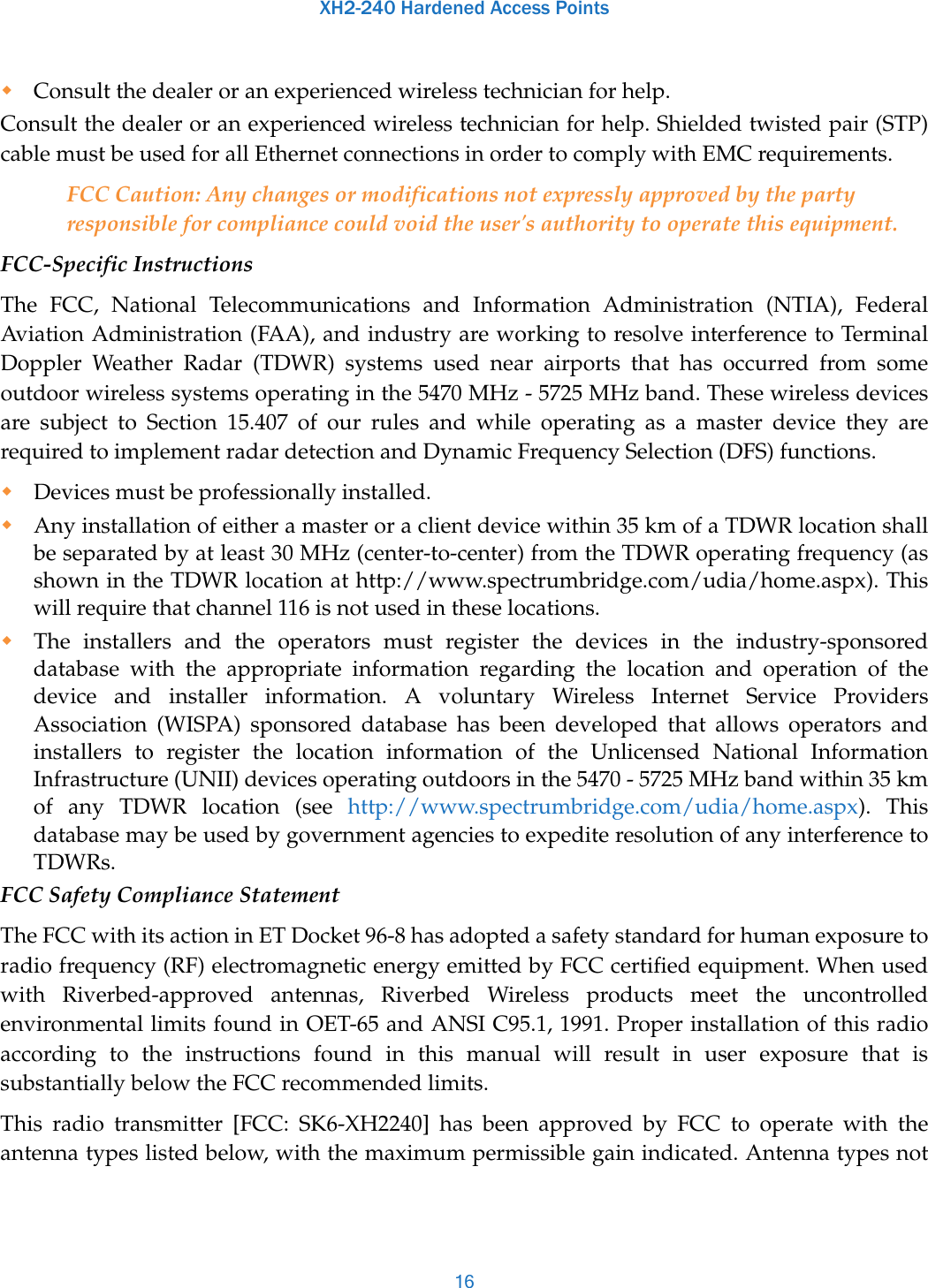 XH2-240 Hardened Access Points16Consult the dealer or an experienced wireless technician for help. Consult the dealer or an experienced wireless technician for help. Shielded twisted pair (STP) cable must be used for all Ethernet connections in order to comply with EMC requirements.FCC Caution: Any changes or modifications not expressly approved by the party responsible for compliance could void the user&apos;s authority to operate this equipment.FCC-Specific InstructionsThe FCC, National Telecommunications and Information Administration (NTIA), Federal Aviation Administration (FAA), and industry are working to resolve interference to Terminal Doppler Weather Radar (TDWR) systems used near airports that has occurred from some outdoor wireless systems operating in the 5470 MHz - 5725 MHz band. These wireless devices are subject to Section 15.407 of our rules and while operating as a master device they are required to implement radar detection and Dynamic Frequency Selection (DFS) functions.Devices must be professionally installed.Any installation of either a master or a client device within 35 km of a TDWR location shall be separated by at least 30 MHz (center-to-center) from the TDWR operating frequency (as shown in the TDWR location at http://www.spectrumbridge.com/udia/home.aspx). This will require that channel 116 is not used in these locations.The installers and the operators must register the devices in the industry-sponsored database with the appropriate information regarding the location and operation of the device and installer information. A voluntary Wireless Internet Service Providers Association (WISPA) sponsored database has been developed that allows operators and installers to register the location information of the Unlicensed National Information Infrastructure (UNII) devices operating outdoors in the 5470 - 5725 MHz band within 35 km of any TDWR location (see http://www.spectrumbridge.com/udia/home.aspx). This database may be used by government agencies to expedite resolution of any interference to TDWRs.FCC Safety Compliance StatementThe FCC with its action in ET Docket 96-8 has adopted a safety standard for human exposure to radio frequency (RF) electromagnetic energy emitted by FCC certified equipment. When used with Riverbed-approved antennas, Riverbed Wireless products meet the uncontrolled environmental limits found in OET-65 and ANSI C95.1, 1991. Proper installation of this radio according to the instructions found in this manual will result in user exposure that is substantially below the FCC recommended limits.This radio transmitter [FCC: SK6-XH2240] has been approved by FCC to operate with the antenna types listed below, with the maximum permissible gain indicated. Antenna types not 