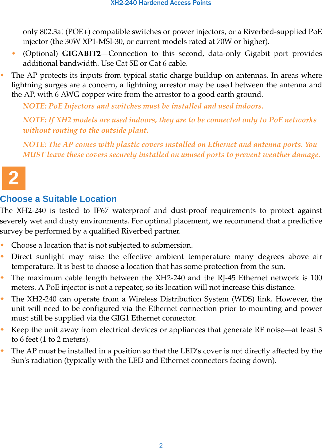 XH2-240 Hardened Access Points2only 802.3at (POE+) compatible switches or power injectors, or a Riverbed-supplied PoE injector (the 30W XP1-MSI-30, or current models rated at 70W or higher).(Optional)  GIGABIT2—Connection to this second, data-only Gigabit port provides additional bandwidth. Use Cat 5E or Cat 6 cable.The AP protects its inputs from typical static charge buildup on antennas. In areas where lightning surges are a concern, a lightning arrestor may be used between the antenna and the AP, with 6 AWG copper wire from the arrestor to a good earth ground. NOTE: PoE Injectors and switches must be installed and used indoors.NOTE: If XH2 models are used indoors, they are to be connected only to PoE networks without routing to the outside plant.NOTE: The AP comes with plastic covers installed on Ethernet and antenna ports. You MUST leave these covers securely installed on unused ports to prevent weather damage. Choose a Suitable LocationThe XH2-240 is tested to IP67 waterproof and dust-proof requirements to protect against severely wet and dusty environments. For optimal placement, we recommend that a predictive survey be performed by a qualified Riverbed partner.Choose a location that is not subjected to submersion.Direct sunlight may raise the effective ambient temperature many degrees above air temperature. It is best to choose a location that has some protection from the sun. The maximum cable length between the XH2-240 and the RJ-45 Ethernet network is 100 meters. A PoE injector is not a repeater, so its location will not increase this distance.The XH2-240 can operate from a Wireless Distribution System (WDS) link. However, the unit will need to be configured via the Ethernet connection prior to mounting and power must still be supplied via the GIG1 Ethernet connector. Keep the unit away from electrical devices or appliances that generate RF noise—at least 3 to 6 feet (1 to 2 meters).The AP must be installed in a position so that the LED’s cover is not directly affected by the Sun&apos;s radiation (typically with the LED and Ethernet connectors facing down). 2