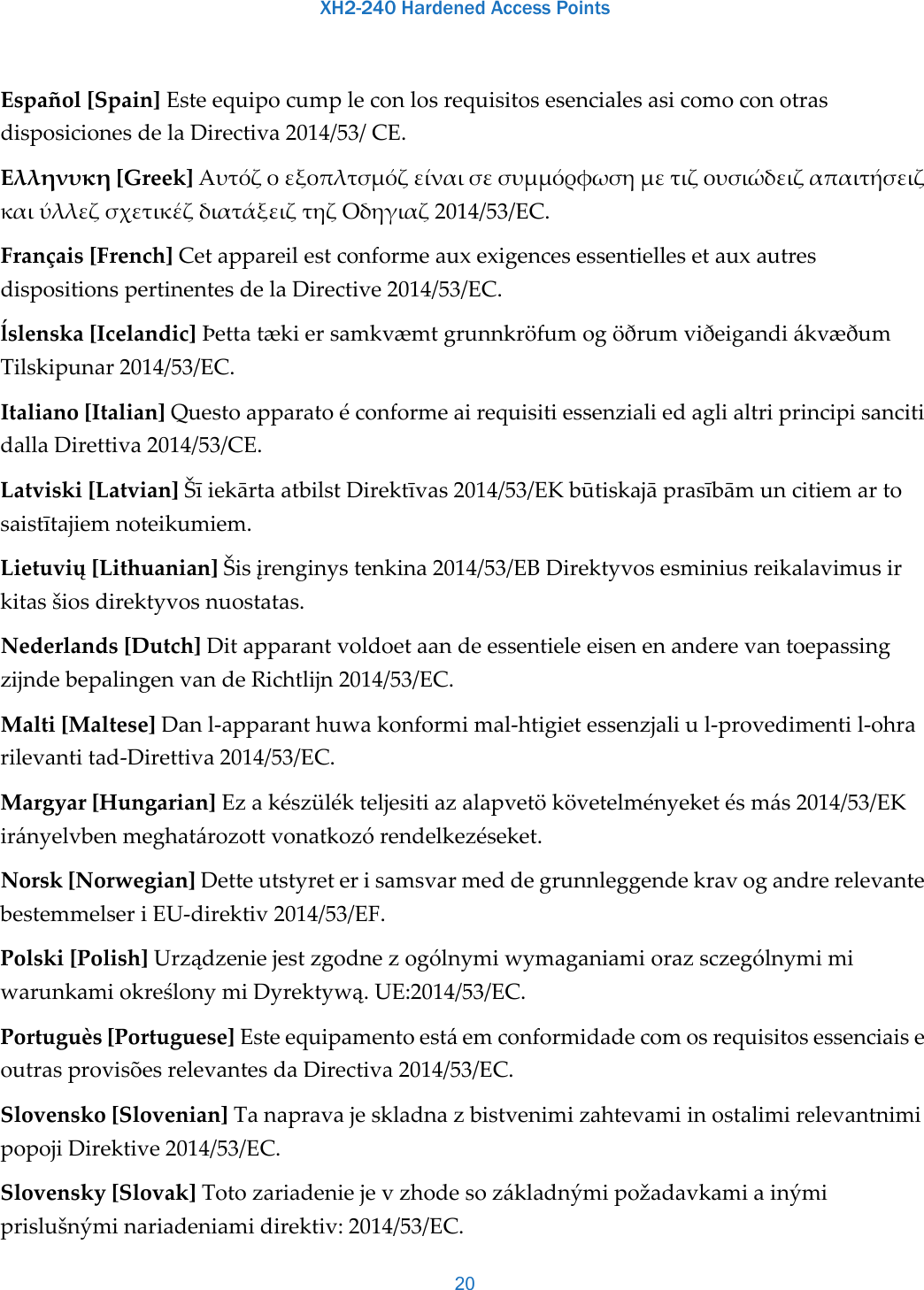 XH2-240 Hardened Access Points20Español[Spain]EsteequipocumpleconlosrequisitosesencialesasicomoconotrasdisposicionesdelaDirectiva2014/53/CE.Ελληνυκη[Greek]ΑυτόζοεξοπλτσμόζείναισεσυμμόρφωσημετιζουσιώδειζαπαιτήσειζκαιύλλεζσχετικέζδιατάξειζτηζΟδηγιαζ2014/53/EC.Français[French]CetappareilestconformeauxexigencesessentiellesetauxautresdispositionspertinentesdelaDirective2014/53/EC.ĺslenska[Icelandic]ÞettatækiersamkvæmtgrunnkröfumogöðrumviðeigandiákvæðumTilskipunar2014/53/EC.Italiano[Italian]QuestoapparatoéconformeairequisitiessenzialiedaglialtriprincipisancitidallaDirettiva2014/53/CE.Latviski[Latvian]ŠīiekārtaatbilstDirektīvas2014/53/EKbūtiskajāprasībāmuncitiemartosaistītajiemnoteikumiem.Lietuvių[Lithuanian]Šisįrenginystenkina2014/53/EBDirektyvosesminiusreikalavimusirkitasšiosdirektyvosnuostatas.Nederlands[Dutch]DitapparantvoldoetaandeessentieleeisenenanderevantoepassingzijndebepalingenvandeRichtlijn2014/53/EC.Malti[Maltese]Danl‐apparanthuwakonformimal‐htigietessenzjaliul‐provedimentil‐ohrarilevantitad‐Direttiva2014/53/EC.Margyar[Hungarian]Ezakészülékteljesitiazalapvetökövetelményeketésmás2014/53/EKirányelvbenmeghatározottvonatkozórendelkezéseket.Norsk[Norwegian]DetteutstyreterisamsvarmeddegrunnleggendekravogandrerelevantebestemmelseriEU‐direktiv2014/53/EF.Polski[Polish]UrządzeniejestzgodnezogólnymiwymaganiamiorazsczególnymimiwarunkamiokreślonymiDyrektywą.UE:2014/53/EC.Portuguès[Portuguese]EsteequipamentoestáemconformidadecomosrequisitosessenciaiseoutrasprovisõesrelevantesdaDirectiva2014/53/EC.Slovensko[Slovenian]TanapravajeskladnazbistvenimizahtevamiinostalimirelevantnimipopojiDirektive2014/53/EC.Slovensky[Slovak]Totozariadeniejevzhodesozákladnýmipožadavkamiainýmiprislušnýminariadeniamidirektiv:2014/53/EC.