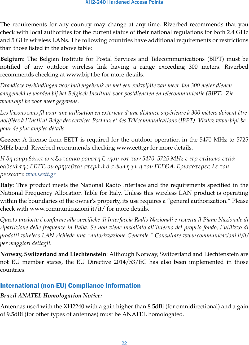 XH2-240 Hardened Access Points22The requirements for any country may change at any time. Riverbed recommends that you check with local authorities for the current status of their national regulations for both 2.4 GHz and 5 GHz wireless LANs. The following countries have additional requirements or restrictions than those listed in the above table:Belgium: The Belgian Institute for Postal Services and Telecommunications (BIPT) must be notified of any outdoor wireless link having a range exceeding 300 meters. Riverbed recommends checking at www.bipt.be for more details.Draadloze verbindingen voor buitengebruik en met een reikwijdte van meer dan 300 meter dienen aangemeld te worden bij het Belgisch Instituut voor postdiensten en telecommunicatie (BIPT). Zie www.bipt.be voor meer gegevens.Les liasons sans fil pour une utilisation en extérieur d&apos;une distance supérieure à 300 mèters doivent être notifiées à l&apos;Institut Belge des services Postaux et des Télécommunications (IBPT). Visitez www.bipt.be pour de plus amples détails.Greece: A license from EETT is required for the outdoor operation in the 5470 MHz to 5725 MHz band. Riverbed recommends checking www.eett.gr for more details.Ηδηιουργβάικτωνεξωτερικορουστηζνησυνοττων5470–5725ΜΗzειτρετάιωνοετάάόάδειάτηςΕΕΤΤ,ουορηγεβτάιστεράάόσφωνηγνητουΓΕΕΘΑ.Ερισσότερεςλετομρειεωστοwww.eett.grItaly: This product meets the National Radio Interface and the requirements specified in the National Frequency Allocation Table for Italy. Unless this wireless LAN product is operating within the boundaries of the owner&apos;s property, its use requires a “general authorization.” Please check with www.communicazioni.it/it/ for more details.Questo prodotto é conforme alla specifiche di Interfaccia Radio Nazionali e rispetta il Piano Nazionale di ripartizione delle frequenze in Italia. Se non viene installato all&apos;interno del proprio fondo, l&apos;utilizzo di prodotti wireless LAN richiede una &quot;autorizzazione Generale.&quot; Consultare www.communicazioni.it/it/ per maggiori dettagli.Norway, Switzerland and Liechtenstein: Although Norway, Switzerland and Liechtenstein are not EU member states, the EU Directive 2014/53/EC has also been implemented in those countries.International (non-EU) Compliance InformationBrazil ANATEL Homologation Notice:Antennas used with the XH2240 with a gain higher than 8.5dBi (for omnidirectional) and a gain of 9.5dBi (for other types of antennas) must be ANATEL homologated. 