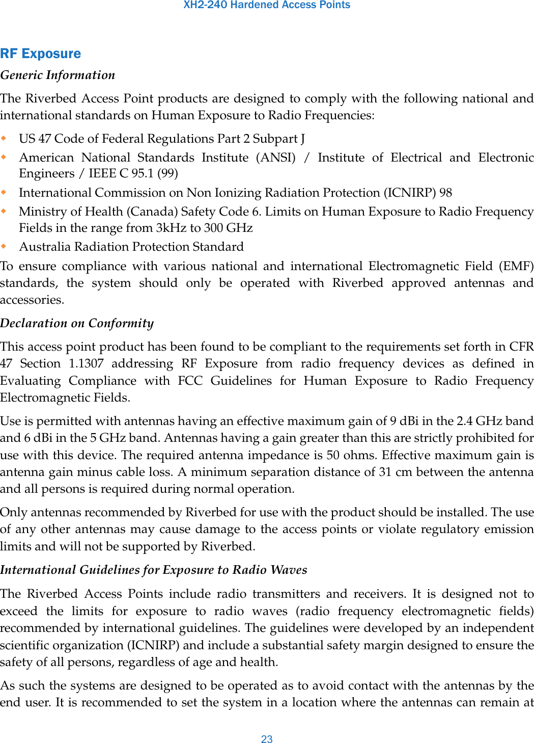 XH2-240 Hardened Access Points23RF ExposureGeneric InformationThe Riverbed Access Point products are designed to comply with the following national and international standards on Human Exposure to Radio Frequencies:US 47 Code of Federal Regulations Part 2 Subpart JAmerican National Standards Institute (ANSI) / Institute of Electrical and Electronic Engineers / IEEE C 95.1 (99)International Commission on Non Ionizing Radiation Protection (ICNIRP) 98Ministry of Health (Canada) Safety Code 6. Limits on Human Exposure to Radio Frequency Fields in the range from 3kHz to 300 GHzAustralia Radiation Protection StandardTo ensure compliance with various national and international Electromagnetic Field (EMF) standards, the system should only be operated with Riverbed approved antennas and accessories.Declaration on ConformityThis access point product has been found to be compliant to the requirements set forth in CFR 47 Section 1.1307 addressing RF Exposure from radio frequency devices as defined in Evaluating Compliance with FCC Guidelines for Human Exposure to Radio Frequency Electromagnetic Fields. Use is permitted with antennas having an effective maximum gain of 9 dBi in the 2.4 GHz band and 6 dBi in the 5 GHz band. Antennas having a gain greater than this are strictly prohibited for use with this device. The required antenna impedance is 50 ohms. Effective maximum gain is antenna gain minus cable loss. A minimum separation distance of 31 cm between the antenna and all persons is required during normal operation.Only antennas recommended by Riverbed for use with the product should be installed. The use of any other antennas may cause damage to the access points or violate regulatory emission limits and will not be supported by Riverbed.International Guidelines for Exposure to Radio WavesThe Riverbed Access Points include radio transmitters and receivers. It is designed not to exceed the limits for exposure to radio waves (radio frequency electromagnetic fields) recommended by international guidelines. The guidelines were developed by an independent scientific organization (ICNIRP) and include a substantial safety margin designed to ensure the safety of all persons, regardless of age and health.As such the systems are designed to be operated as to avoid contact with the antennas by the end user. It is recommended to set the system in a location where the antennas can remain at 