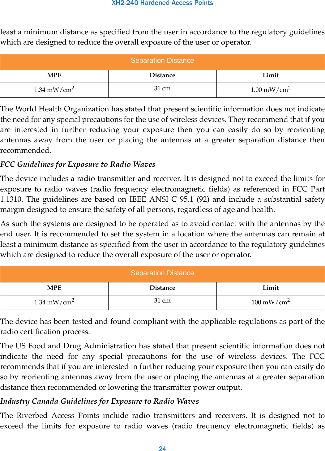 XH2-240 Hardened Access Points24least a minimum distance as specified from the user in accordance to the regulatory guidelines which are designed to reduce the overall exposure of the user or operator.The World Health Organization has stated that present scientific information does not indicate the need for any special precautions for the use of wireless devices. They recommend that if you are interested in further reducing your exposure then you can easily do so by reorienting antennas away from the user or placing the antennas at a greater separation distance then recommended.FCC Guidelines for Exposure to Radio WavesThe device includes a radio transmitter and receiver. It is designed not to exceed the limits for exposure to radio waves (radio frequency electromagnetic fields) as referenced in FCC Part 1.1310. The guidelines are based on IEEE ANSI C 95.1 (92) and include a substantial safety margin designed to ensure the safety of all persons, regardless of age and health.As such the systems are designed to be operated as to avoid contact with the antennas by the end user. It is recommended to set the system in a location where the antennas can remain at least a minimum distance as specified from the user in accordance to the regulatory guidelines which are designed to reduce the overall exposure of the user or operator.The device has been tested and found compliant with the applicable regulations as part of the radio certification process.The US Food and Drug Administration has stated that present scientific information does not indicate the need for any special precautions for the use of wireless devices. The FCC recommends that if you are interested in further reducing your exposure then you can easily do so by reorienting antennas away from the user or placing the antennas at a greater separation distance then recommended or lowering the transmitter power output.Industry Canada Guidelines for Exposure to Radio WavesThe Riverbed Access Points include radio transmitters and receivers. It is designed not to exceed the limits for exposure to radio waves (radio frequency electromagnetic fields) as Separation DistanceMPE Distance Limit1.34 mW/cm231 cm 1.00 mW/cm2Separation DistanceMPE Distance Limit1.34 mW/cm231 cm 100 mW/cm2