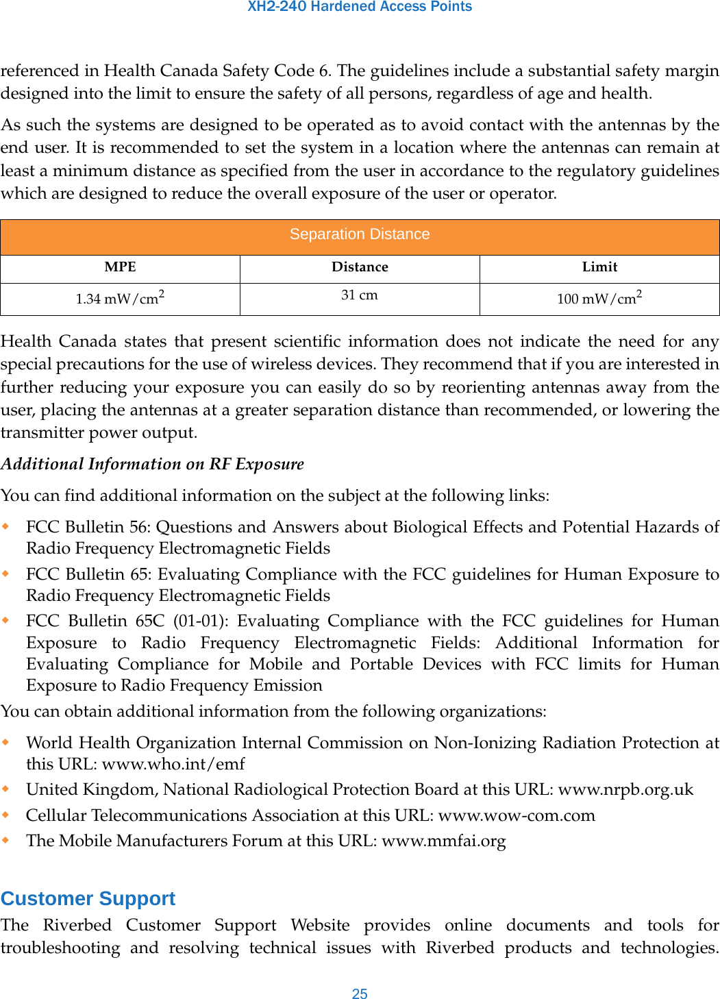 XH2-240 Hardened Access Points25referenced in Health Canada Safety Code 6. The guidelines include a substantial safety margin designed into the limit to ensure the safety of all persons, regardless of age and health.As such the systems are designed to be operated as to avoid contact with the antennas by the end user. It is recommended to set the system in a location where the antennas can remain at least a minimum distance as specified from the user in accordance to the regulatory guidelines which are designed to reduce the overall exposure of the user or operator.Health Canada states that present scientific information does not indicate the need for any special precautions for the use of wireless devices. They recommend that if you are interested in further reducing your exposure you can easily do so by reorienting antennas away from the user, placing the antennas at a greater separation distance than recommended, or lowering the transmitter power output.Additional Information on RF ExposureYou can find additional information on the subject at the following links: FCC Bulletin 56: Questions and Answers about Biological Effects and Potential Hazards of Radio Frequency Electromagnetic Fields FCC Bulletin 65: Evaluating Compliance with the FCC guidelines for Human Exposure to Radio Frequency Electromagnetic Fields FCC Bulletin 65C (01-01): Evaluating Compliance with the FCC guidelines for Human Exposure to Radio Frequency Electromagnetic Fields: Additional Information for Evaluating Compliance for Mobile and Portable Devices with FCC limits for Human Exposure to Radio Frequency Emission You can obtain additional information from the following organizations: World Health Organization Internal Commission on Non-Ionizing Radiation Protection at this URL: www.who.int/emfUnited Kingdom, National Radiological Protection Board at this URL: www.nrpb.org.ukCellular Telecommunications Association at this URL: www.wow-com.comThe Mobile Manufacturers Forum at this URL: www.mmfai.orgCustomer SupportThe Riverbed Customer Support Website provides online documents and tools for troubleshooting and resolving technical issues with Riverbed products and technologies. Separation DistanceMPE Distance Limit1.34 mW/cm231 cm 100 mW/cm2