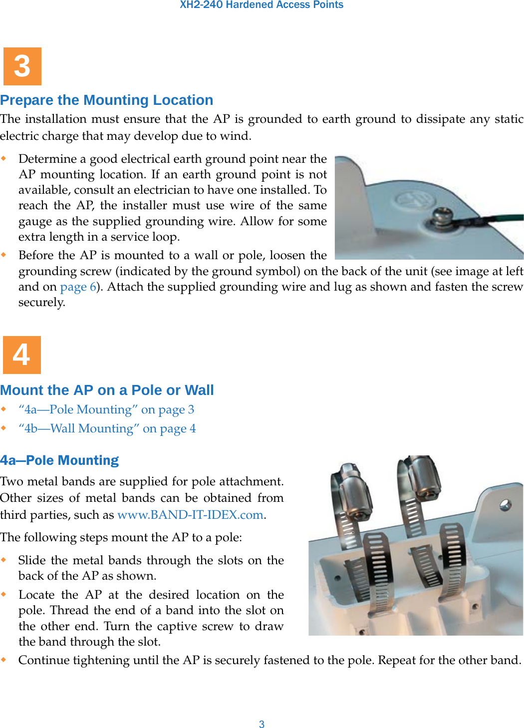 XH2-240 Hardened Access Points3Prepare the Mounting LocationThe installation must ensure that the AP is grounded to earth ground to dissipate any static electric charge that may develop due to wind.Determine a good electrical earth ground point near the AP mounting location. If an earth ground point is not available, consult an electrician to have one installed. To reach the AP, the installer must use wire of the same gauge as the supplied grounding wire. Allow for some extra length in a service loop. Before the AP is mounted to a wall or pole, loosen the grounding screw (indicated by the ground symbol) on the back of the unit (see image at left and on page 6). Attach the supplied grounding wire and lug as shown and fasten the screw securely. Mount the AP on a Pole or Wall“4a—Pole Mounting” on page 3“4b—Wall Mounting” on page 44a—Pole MountingTwo metal bands are supplied for pole attachment. Other sizes of metal bands can be obtained from third parties, such as www.BAND-IT-IDEX.com. The following steps mount the AP to a pole: Slide the metal bands through the slots on the back of the AP as shown.Locate the AP at the desired location on the pole. Thread the end of a band into the slot on the other end. Turn the captive screw to draw the band through the slot. Continue tightening until the AP is securely fastened to the pole. Repeat for the other band.34