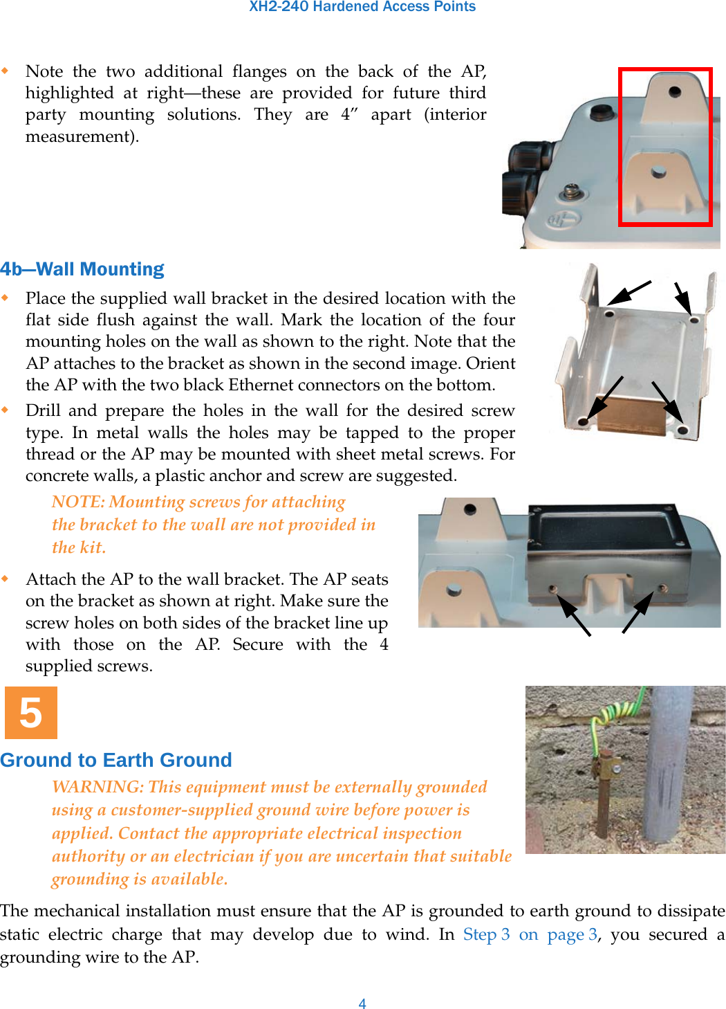 XH2-240 Hardened Access Points4Note the two additional flanges on the back of the AP, highlighted at right—these are provided for future thirdparty mounting solutions. They are 4” apart (interior measurement).4b—Wall MountingPlace the supplied wall bracket in the desired location with the flat side flush against the wall. Mark the location of the four mounting holes on the wall as shown to the right. Note that the AP attaches to the bracket as shown in the second image. Orient the AP with the two black Ethernet connectors on the bottom. Drill and prepare the holes in the wall for the desired screw type. In metal walls the holes may be tapped to the proper thread or the AP may be mounted with sheet metal screws. For concrete walls, a plastic anchor and screw are suggested.NOTE: Mounting screws for attaching the bracket to the wall are not provided in the kit. Attach the AP to the wall bracket. The AP seats on the bracket as shown at right. Make sure the screw holes on both sides of the bracket line up with those on the AP. Secure with the 4 supplied screws. Ground to Earth GroundWARNING: This equipment must be externally grounded using a customer-supplied ground wire before power is applied. Contact the appropriate electrical inspection authority or an electrician if you are uncertain that suitable grounding is available.The mechanical installation must ensure that the AP is grounded to earth ground to dissipate static electric charge that may develop due to wind. In Step 3 on page 3, you secured a grounding wire to the AP.5
