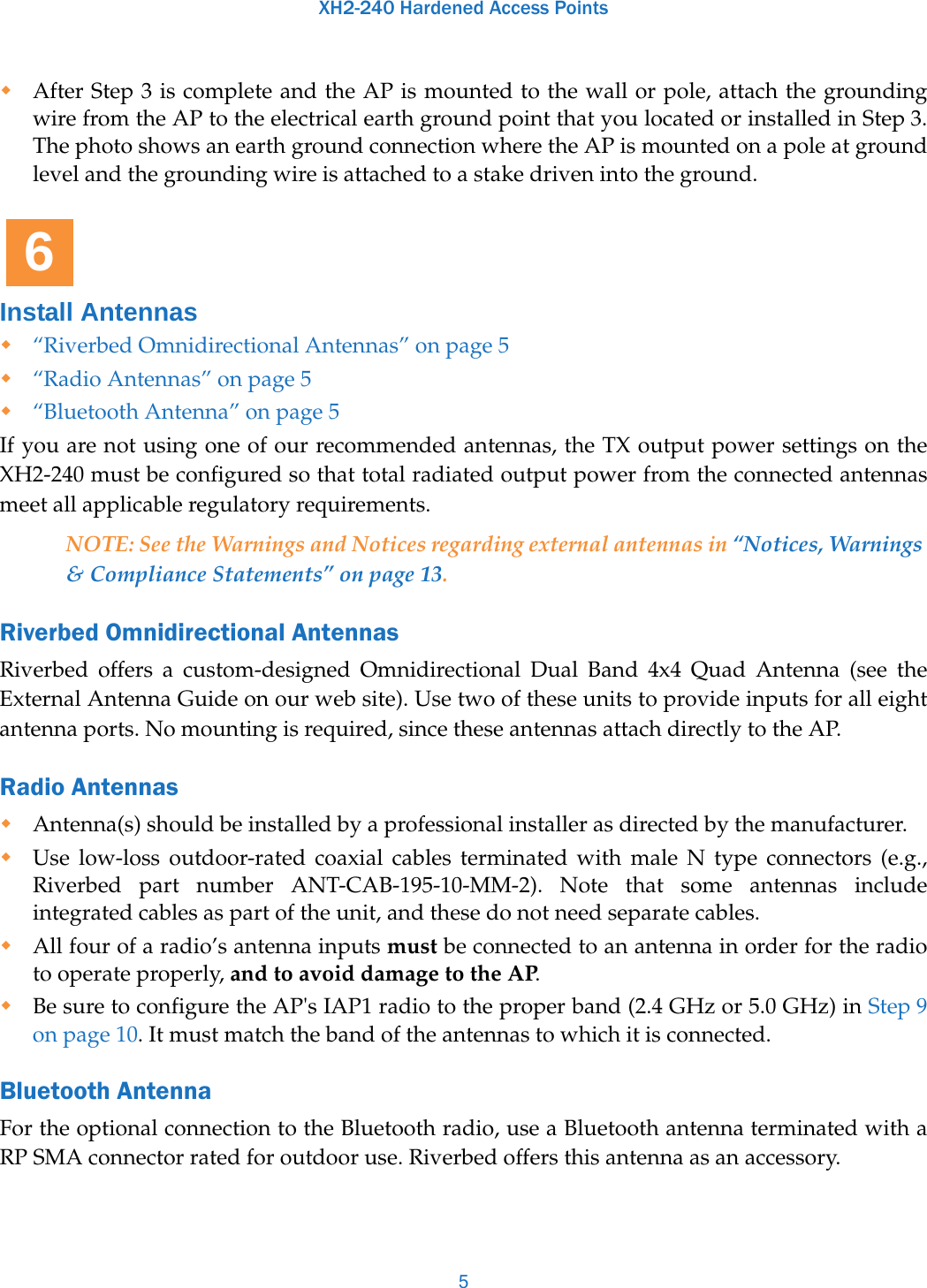 XH2-240 Hardened Access Points5After Step 3 is complete and the AP is mounted to the wall or pole, attach the grounding wire from the AP to the electrical earth ground point that you located or installed in Step 3. The photo shows an earth ground connection where the AP is mounted on a pole at ground level and the grounding wire is attached to a stake driven into the ground.Install Antennas“Riverbed Omnidirectional Antennas” on page 5“Radio Antennas” on page 5“Bluetooth Antenna” on page 5If you are not using one of our recommended antennas, the TX output power settings on the XH2-240 must be configured so that total radiated output power from the connected antennas meet all applicable regulatory requirements. NOTE: See the Warnings and Notices regarding external antennas in “Notices, Warnings &amp; Compliance Statements” on page 13.Riverbed Omnidirectional Antennas Riverbed offers a custom-designed Omnidirectional Dual Band 4x4 Quad Antenna (see the External Antenna Guide on our web site). Use two of these units to provide inputs for all eight antenna ports. No mounting is required, since these antennas attach directly to the AP. Radio Antennas Antenna(s) should be installed by a professional installer as directed by the manufacturer. Use low-loss outdoor-rated coaxial cables terminated with male N type connectors (e.g., Riverbed part number ANT-CAB-195-10-MM-2). Note that some antennas include integrated cables as part of the unit, and these do not need separate cables. All four of a radio’s antenna inputs must be connected to an antenna in order for the radio to operate properly, and to avoid damage to the AP.Be sure to configure the AP&apos;s IAP1 radio to the proper band (2.4 GHz or 5.0 GHz) in Step 9 on page 10. It must match the band of the antennas to which it is connected. Bluetooth Antenna For the optional connection to the Bluetooth radio, use a Bluetooth antenna terminated with a RP SMA connector rated for outdoor use. Riverbed offers this antenna as an accessory. 6