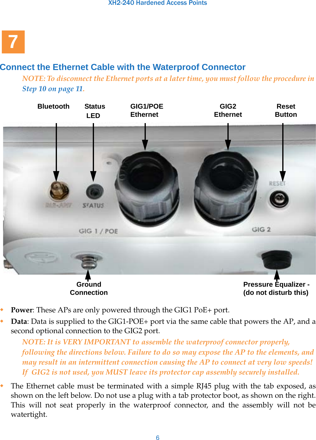 XH2-240 Hardened Access Points6Connect the Ethernet Cable with the Waterproof ConnectorNOTE: To disconnect the Ethernet ports at a later time, you must follow the procedure in Step 10 on page 11. Power: These APs are only powered through the GIG1 PoE+ port. Data: Data is supplied to the GIG1-POE+ port via the same cable that powers the AP, and a second optional connection to the GIG2 port.NOTE: It is VERY IMPORTANT to assemble the waterproof connector properly, following the directions below. Failure to do so may expose the AP to the elements, and may result in an intermittent connection causing the AP to connect at very low speeds! If  GIG2 is not used, you MUST leave its protector cap assembly securely installed.The Ethernet cable must be terminated with a simple RJ45 plug with the tab exposed, as shown on the left below. Do not use a plug with a tab protector boot, as shown on the right. This will not seat properly in the waterproof connector, and the assembly will not be watertight.7Bluetooth Status  LEDGIG1/POE Ethernet GIG2 Ethernet Reset ButtonGround Connection Pressure Equalizer - (do not disturb this)