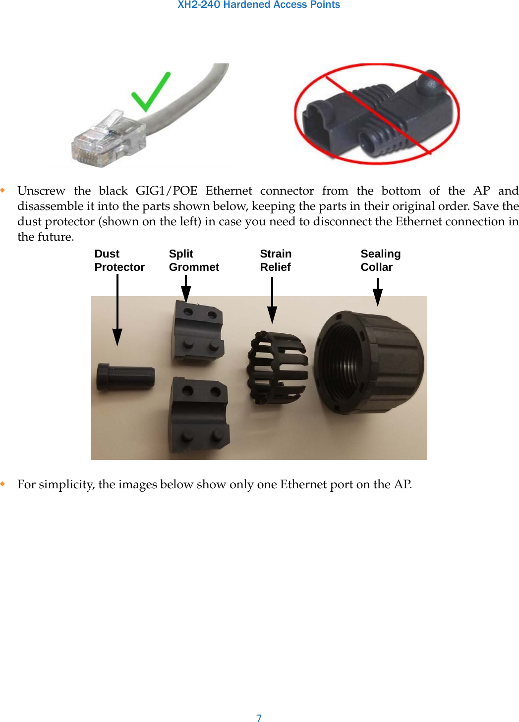 XH2-240 Hardened Access Points7Unscrew the black GIG1/POE Ethernet connector from the bottom of the AP and disassemble it into the parts shown below, keeping the parts in their original order. Save the dust protector (shown on the left) in case you need to disconnect the Ethernet connection in the future. For simplicity, the images below show only one Ethernet port on the AP. Split Grommet Sealing CollarStrain ReliefDust Protector