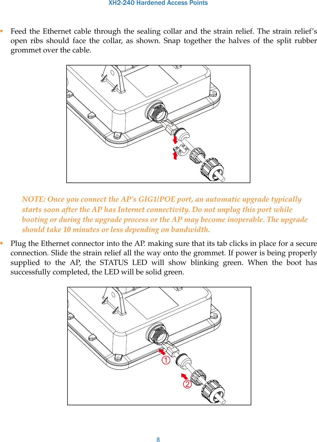 XH2-240 Hardened Access Points8Feed the Ethernet cable through the sealing collar and the strain relief. The strain relief’s open ribs should face the collar, as shown. Snap together the halves of the split rubber grommet over the cable. NOTE: Once you connect the AP&apos;s GIG1/POE port, an automatic upgrade typically starts soon after the AP has Internet connectivity. Do not unplug this port while booting or during the upgrade process or the AP may become inoperable. The upgrade should take 10 minutes or less depending on bandwidth.Plug the Ethernet connector into the AP. making sure that its tab clicks in place for a secure connection. Slide the strain relief all the way onto the grommet. If power is being properly supplied to the AP, the STATUS LED will show blinking green. When the boot has successfully completed, the LED will be solid green. 