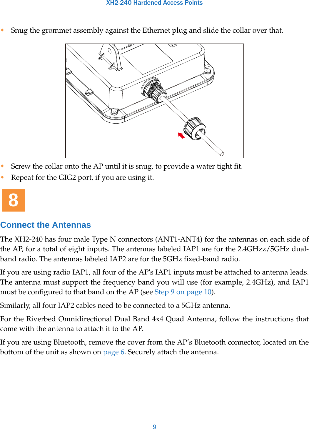 XH2-240 Hardened Access Points9Snug the grommet assembly against the Ethernet plug and slide the collar over that. Screw the collar onto the AP until it is snug, to provide a water tight fit.Repeat for the GIG2 port, if you are using it.Connect the AntennasThe XH2-240 has four male Type N connectors (ANT1-ANT4) for the antennas on each side of the AP, for a total of eight inputs. The antennas labeled IAP1 are for the 2.4GHzz/5GHz dual-band radio. The antennas labeled IAP2 are for the 5GHz fixed-band radio.If you are using radio IAP1, all four of the AP&apos;s IAP1 inputs must be attached to antenna leads. The antenna must support the frequency band you will use (for example, 2.4GHz), and IAP1 must be configured to that band on the AP (see Step 9 on page 10). Similarly, all four IAP2 cables need to be connected to a 5GHz antenna. For the Riverbed Omnidirectional Dual Band 4x4 Quad Antenna, follow the instructions that come with the antenna to attach it to the AP. If you are using Bluetooth, remove the cover from the AP’s Bluetooth connector, located on the bottom of the unit as shown on page 6. Securely attach the antenna.8