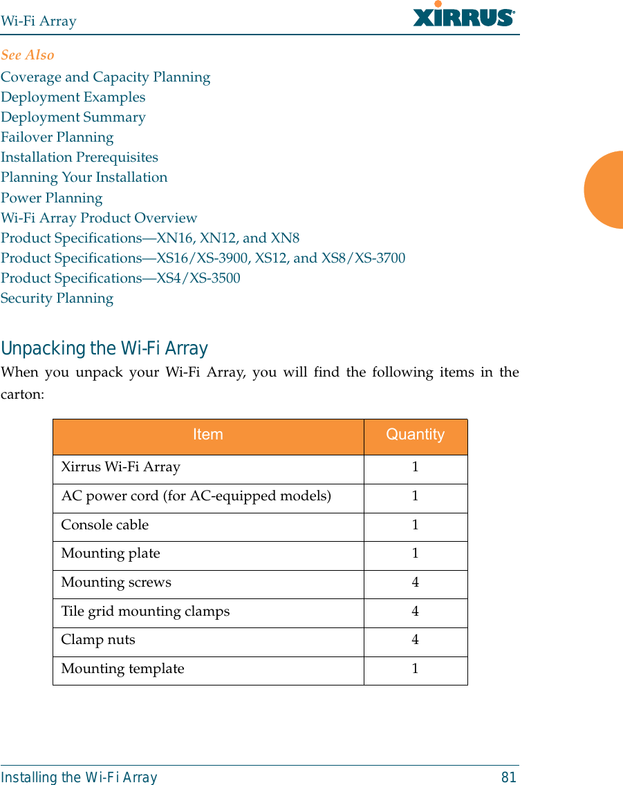 Wi-Fi ArrayInstalling the Wi-Fi Array 81See AlsoCoverage and Capacity PlanningDeployment ExamplesDeployment SummaryFailover PlanningInstallation PrerequisitesPlanning Your InstallationPower PlanningWi-Fi Array Product OverviewProduct Specifications—XN16, XN12, and XN8Product Specifications—XS16/XS-3900, XS12, and XS8/XS-3700Product Specifications—XS4/XS-3500Security PlanningUnpacking the Wi-Fi ArrayWhen you unpack your Wi-Fi Array, you will find the following items in thecarton: Item QuantityXirrus Wi-Fi Array 1AC power cord (for AC-equipped models) 1Console cable 1Mounting plate 1Mounting screws 4Tile grid mounting clamps 4Clamp nuts 4Mounting template 1