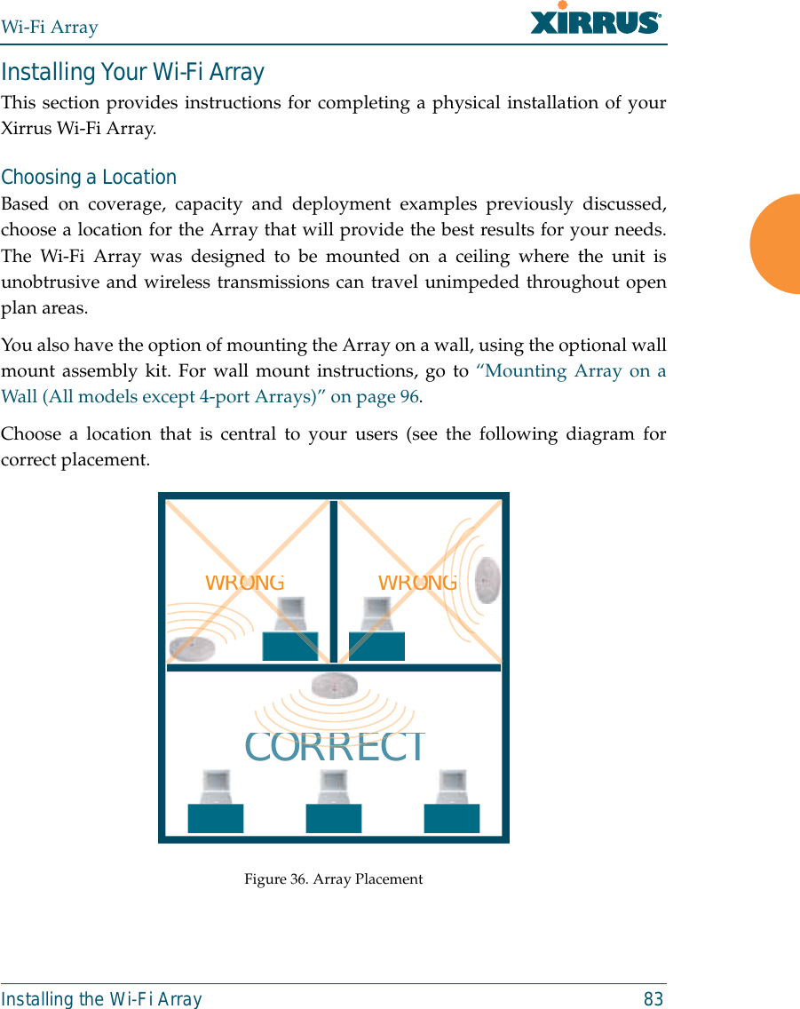 Wi-Fi ArrayInstalling the Wi-Fi Array 83Installing Your Wi-Fi ArrayThis section provides instructions for completing a physical installation of yourXirrus Wi-Fi Array.Choosing a LocationBased on coverage, capacity and deployment examples previously discussed,choose a location for the Array that will provide the best results for your needs.The Wi-Fi Array was designed to be mounted on a ceiling where the unit isunobtrusive and wireless transmissions can travel unimpeded throughout openplan areas.You also have the option of mounting the Array on a wall, using the optional wallmount assembly kit. For wall mount instructions, go to “Mounting Array on aWall (All models except 4-port Arrays)” on page 96.Choose a location that is central to your users (see the following diagram forcorrect placement.Figure 36. Array PlacementWRONGCORRECTRORRERORRECWRONGGGOONRORONONRORON