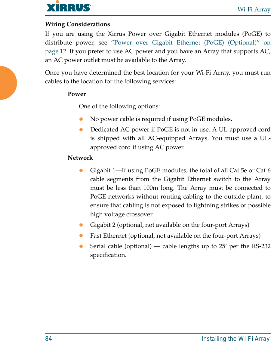 Wi-Fi Array84 Installing the Wi-Fi ArrayWiring ConsiderationsIf you are using the Xirrus Power over Gigabit Ethernet modules (PoGE) todistribute power, see “Power over Gigabit Ethernet (PoGE) (Optional)” onpage 12. If you prefer to use AC power and you have an Array that supports AC,an AC power outlet must be available to the Array. Once you have determined the best location for your Wi-Fi Array, you must runcables to the location for the following services:PowerOne of the following options:zNo power cable is required if using PoGE modules. zDedicated AC power if PoGE is not in use. A UL-approved cordis shipped with all AC-equipped Arrays. You must use a UL-approved cord if using AC power. NetworkzGigabit 1—If using PoGE modules, the total of all Cat 5e or Cat 6cable segments from the Gigabit Ethernet switch to the Arraymust be less than 100m long. The Array must be connected toPoGE networks without routing cabling to the outside plant, toensure that cabling is not exposed to lightning strikes or possiblehigh voltage crossover.zGigabit 2 (optional, not available on the four-port Arrays)zFast Ethernet (optional, not available on the four-port Arrays)zSerial cable (optional) — cable lengths up to 25’ per the RS-232specification.