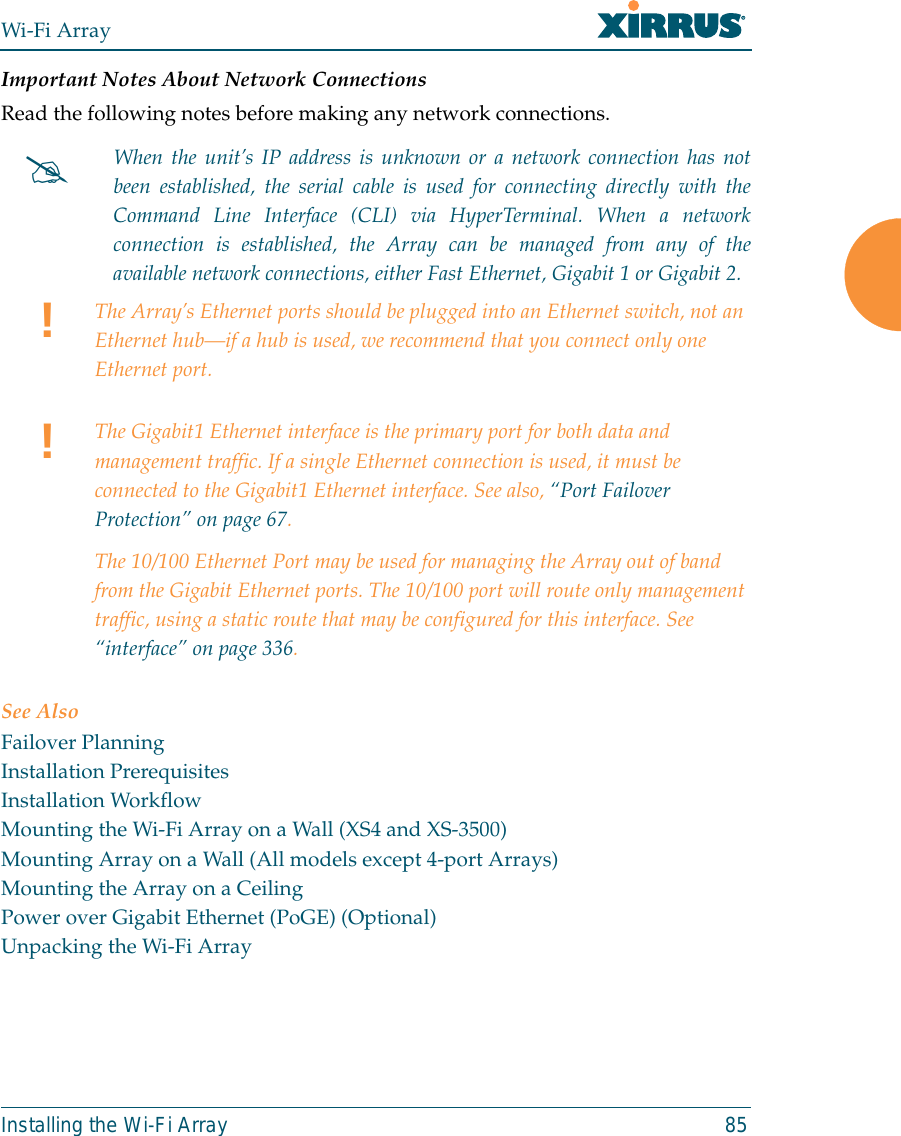 Wi-Fi ArrayInstalling the Wi-Fi Array 85Important Notes About Network ConnectionsRead the following notes before making any network connections.See AlsoFailover PlanningInstallation PrerequisitesInstallation WorkflowMounting the Wi-Fi Array on a Wall (XS4 and XS-3500)Mounting Array on a Wall (All models except 4-port Arrays)Mounting the Array on a CeilingPower over Gigabit Ethernet (PoGE) (Optional)Unpacking the Wi-Fi Array#When the unit’s IP address is unknown or a network connection has notbeen established, the serial cable is used for connecting directly with theCommand Line Interface (CLI) via HyperTerminal. When a networkconnection is established, the Array can be managed from any of theavailable network connections, either Fast Ethernet, Gigabit 1 or Gigabit 2.!The Array’s Ethernet ports should be plugged into an Ethernet switch, not an Ethernet hub—if a hub is used, we recommend that you connect only one Ethernet port.!The Gigabit1 Ethernet interface is the primary port for both data and management traffic. If a single Ethernet connection is used, it must be connected to the Gigabit1 Ethernet interface. See also, “Port Failover Protection” on page 67.The 10/100 Ethernet Port may be used for managing the Array out of band from the Gigabit Ethernet ports. The 10/100 port will route only management traffic, using a static route that may be configured for this interface. See “interface” on page 336. 