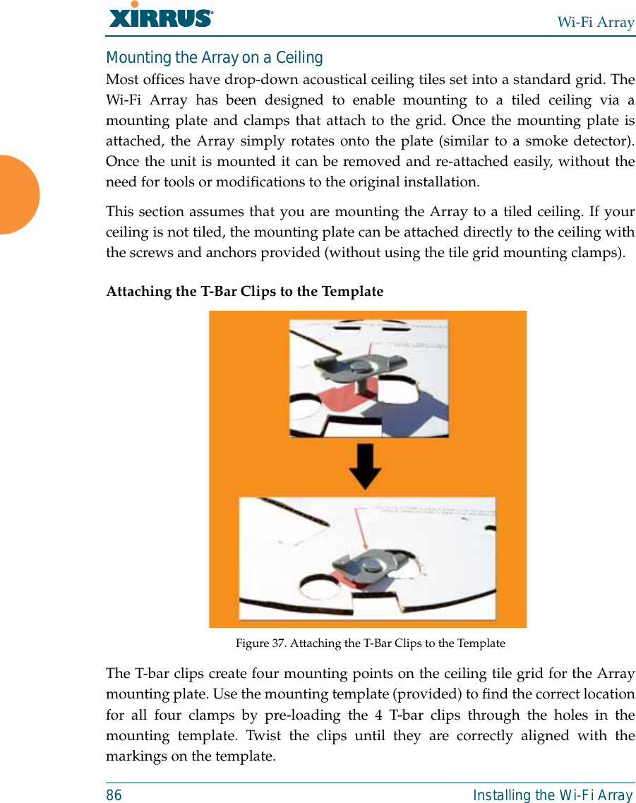 Wi-Fi Array86 Installing the Wi-Fi ArrayMounting the Array on a CeilingMost offices have drop-down acoustical ceiling tiles set into a standard grid. TheWi-Fi Array has been designed to enable mounting to a tiled ceiling via amounting plate and clamps that attach to the grid. Once the mounting plate isattached, the Array simply rotates onto the plate (similar to a smoke detector).Once the unit is mounted it can be removed and re-attached easily, without theneed for tools or modifications to the original installation.This section assumes that you are mounting the Array to a tiled ceiling. If yourceiling is not tiled, the mounting plate can be attached directly to the ceiling withthe screws and anchors provided (without using the tile grid mounting clamps).Attaching the T-Bar Clips to the Template.Figure 37. Attaching the T-Bar Clips to the Template The T-bar clips create four mounting points on the ceiling tile grid for the Arraymounting plate. Use the mounting template (provided) to find the correct locationfor all four clamps by pre-loading the 4 T-bar clips through the holes in themounting template. Twist the clips until they are correctly aligned with themarkings on the template.