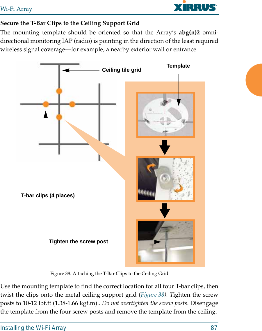 Wi-Fi ArrayInstalling the Wi-Fi Array 87Secure the T-Bar Clips to the Ceiling Support GridThe mounting template should be oriented so that the Array’s abg(n)2 omni-directional monitoring IAP (radio) is pointing in the direction of the least requiredwireless signal coverage—for example, a nearby exterior wall or entrance.Figure 38. Attaching the T-Bar Clips to the Ceiling GridUse the mounting template to find the correct location for all four T-bar clips, thentwist the clips onto the metal ceiling support grid (Figure 38). Tighten the screwposts to 10-12 lbf.ft (1.38-1.66 kgf.m).. Do not overtighten the screw posts. Disengagethe template from the four screw posts and remove the template from the ceiling.Ceiling tile gridT-bar clips (4 places)Tighten the screw postTemplate