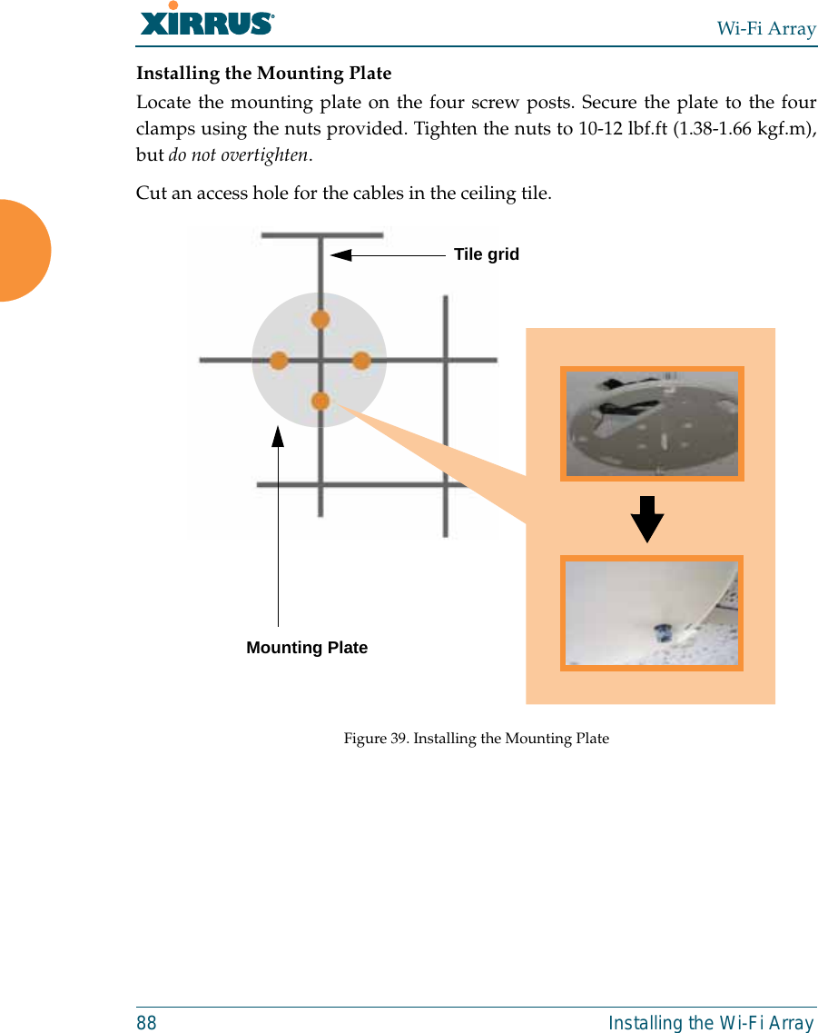 Wi-Fi Array88 Installing the Wi-Fi ArrayInstalling the Mounting PlateLocate the mounting plate on the four screw posts. Secure the plate to the fourclamps using the nuts provided. Tighten the nuts to 10-12 lbf.ft (1.38-1.66 kgf.m),but do not overtighten. Cut an access hole for the cables in the ceiling tile. Figure 39. Installing the Mounting Plate Tile gridMounting Plate