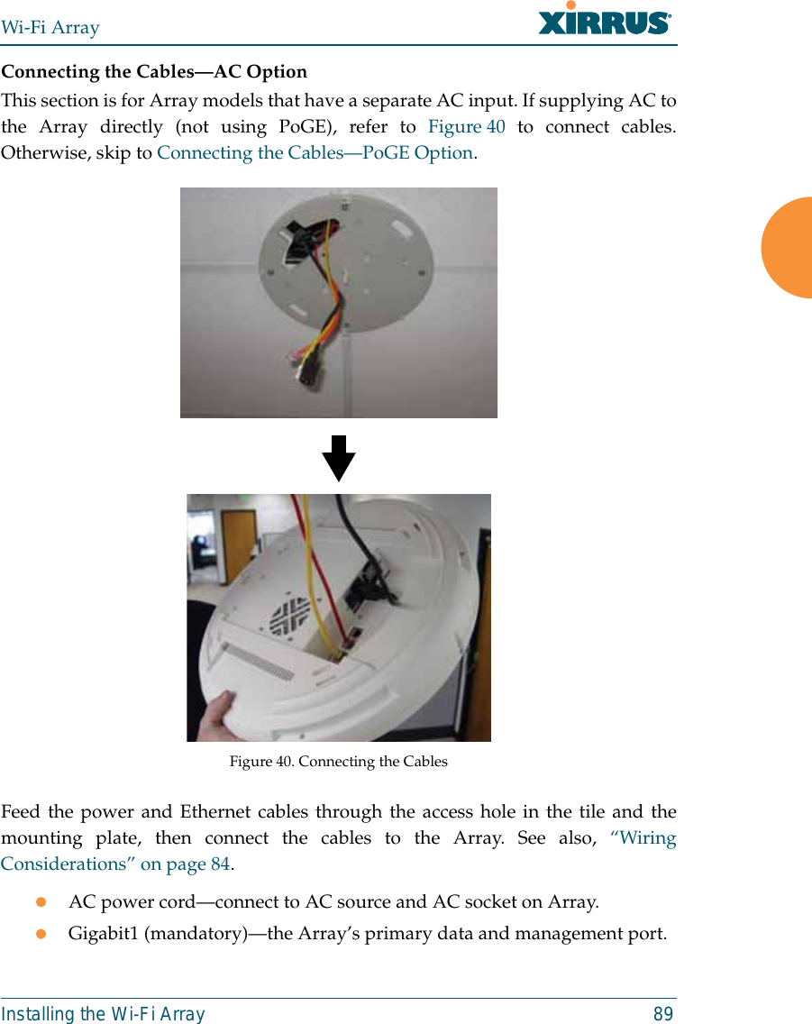 Wi-Fi ArrayInstalling the Wi-Fi Array 89Connecting the Cables—AC OptionThis section is for Array models that have a separate AC input. If supplying AC tothe Array directly (not using PoGE), refer to Figure 40 to connect cables.Otherwise, skip to Connecting the Cables—PoGE Option.   Figure 40. Connecting the CablesFeed the power and Ethernet cables through the access hole in the tile and themounting plate, then connect the cables to the Array. See also, “WiringConsiderations” on page 84.zAC power cord—connect to AC source and AC socket on Array.zGigabit1 (mandatory)—the Array’s primary data and management port.