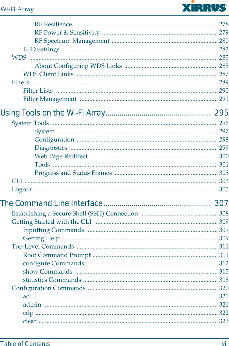 Wi-Fi ArrayTable of Contents viiRF Resilience  .......................................................................................... 278RF Power &amp; Sensitivity ......................................................................... 279RF Spectrum Management ................................................................... 280LED Settings ..................................................................................................283WDS ....................................................................................................................... 285About Configuring WDS Links ........................................................... 285WDS Client Links .......................................................................................... 287Filters ..................................................................................................................... 289Filter Lists  ......................................................................................................290Filter Management  ....................................................................................... 291Using Tools on the Wi-Fi Array..................................................... 295System Tools .........................................................................................................296System ..................................................................................................... 297Configuration ......................................................................................... 298Diagnostics .............................................................................................299Web Page Redirect ................................................................................. 300Tools ........................................................................................................ 301Progress and Status Frames ................................................................. 303CLI .......................................................................................................................... 303Logout .................................................................................................................... 305The Command Line Interface...................................................... 307Establishing a Secure Shell (SSH) Connection .................................................308Getting Started with the CLI .............................................................................. 309Inputting Commands ...................................................................................309Getting Help .................................................................................................. 309Top Level Commands .........................................................................................311Root Command Prompt ...............................................................................311configure Commands ...................................................................................312show Commands ..........................................................................................315statistics Commands .....................................................................................318Configuration Commands .................................................................................. 320acl .................................................................................................................... 320admin ..............................................................................................................321cdp ................................................................................................................... 322clear ................................................................................................................. 323