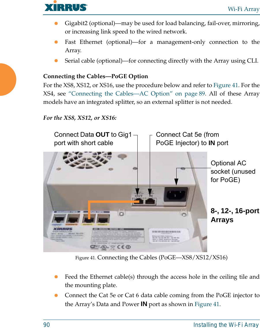 Wi-Fi Array90 Installing the Wi-Fi ArrayzGigabit2 (optional)—may be used for load balancing, fail-over, mirroring,or increasing link speed to the wired network.zFast Ethernet (optional)—for a management-only connection to theArray.zSerial cable (optional)—for connecting directly with the Array using CLI.Connecting the Cables—PoGE OptionFor the XS8, XS12, or XS16, use the procedure below and refer to Figure 41. For theXS4, see “Connecting the Cables—AC Option” on page 89. All of these Arraymodels have an integrated splitter, so an external splitter is not needed. For the XS8, XS12, or XS16:Figure 41. Connecting the Cables (PoGE—XS8/XS12/XS16) zFeed the Ethernet cable(s) through the access hole in the ceiling tile andthe mounting plate.zConnect the Cat 5e or Cat 6 data cable coming from the PoGE injector tothe Array’s Data and Power IN port as shown in Figure 41. Connect Data OUT to Gig1 port with short cableConnect Cat 5e (from PoGE Injector) to IN portOptional AC socket (unused for PoGE)8-, 12-, 16-port Arrays