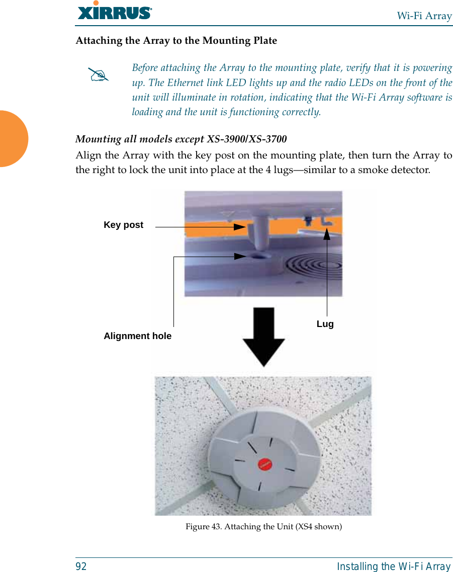 Wi-Fi Array92 Installing the Wi-Fi ArrayAttaching the Array to the Mounting PlateMounting all models except XS-3900/XS-3700Align the Array with the key post on the mounting plate, then turn the Array tothe right to lock the unit into place at the 4 lugs—similar to a smoke detector.Figure 43. Attaching the Unit (XS4 shown)#Before attaching the Array to the mounting plate, verify that it is poweringup. The Ethernet link LED lights up and the radio LEDs on the front of theunit will illuminate in rotation, indicating that the Wi-Fi Array software isloading and the unit is functioning correctly.Key postLugAlignment hole