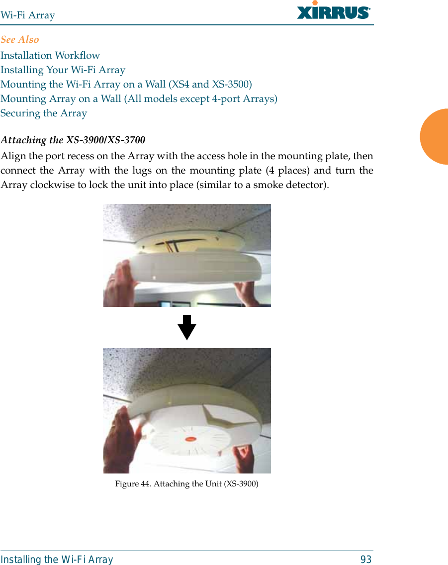 Wi-Fi ArrayInstalling the Wi-Fi Array 93See AlsoInstallation WorkflowInstalling Your Wi-Fi ArrayMounting the Wi-Fi Array on a Wall (XS4 and XS-3500)Mounting Array on a Wall (All models except 4-port Arrays)Securing the ArrayAttaching the XS-3900/XS-3700Align the port recess on the Array with the access hole in the mounting plate, thenconnect the Array with the lugs on the mounting plate (4 places) and turn theArray clockwise to lock the unit into place (similar to a smoke detector).Figure 44. Attaching the Unit (XS-3900)