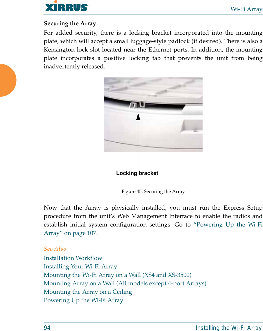 Wi-Fi Array94 Installing the Wi-Fi ArraySecuring the ArrayFor added security, there is a locking bracket incorporated into the mountingplate, which will accept a small luggage-style padlock (if desired). There is also aKensington lock slot located near the Ethernet ports. In addition, the mountingplate incorporates a positive locking tab that prevents the unit from beinginadvertently released. Figure 45. Securing the ArrayNow that the Array is physically installed, you must run the Express Setupprocedure from the unit’s Web Management Interface to enable the radios andestablish initial system configuration settings. Go to “Powering Up the Wi-FiArray” on page 107.See AlsoInstallation WorkflowInstalling Your Wi-Fi ArrayMounting the Wi-Fi Array on a Wall (XS4 and XS-3500)Mounting Array on a Wall (All models except 4-port Arrays)Mounting the Array on a CeilingPowering Up the Wi-Fi ArrayLocking bracket