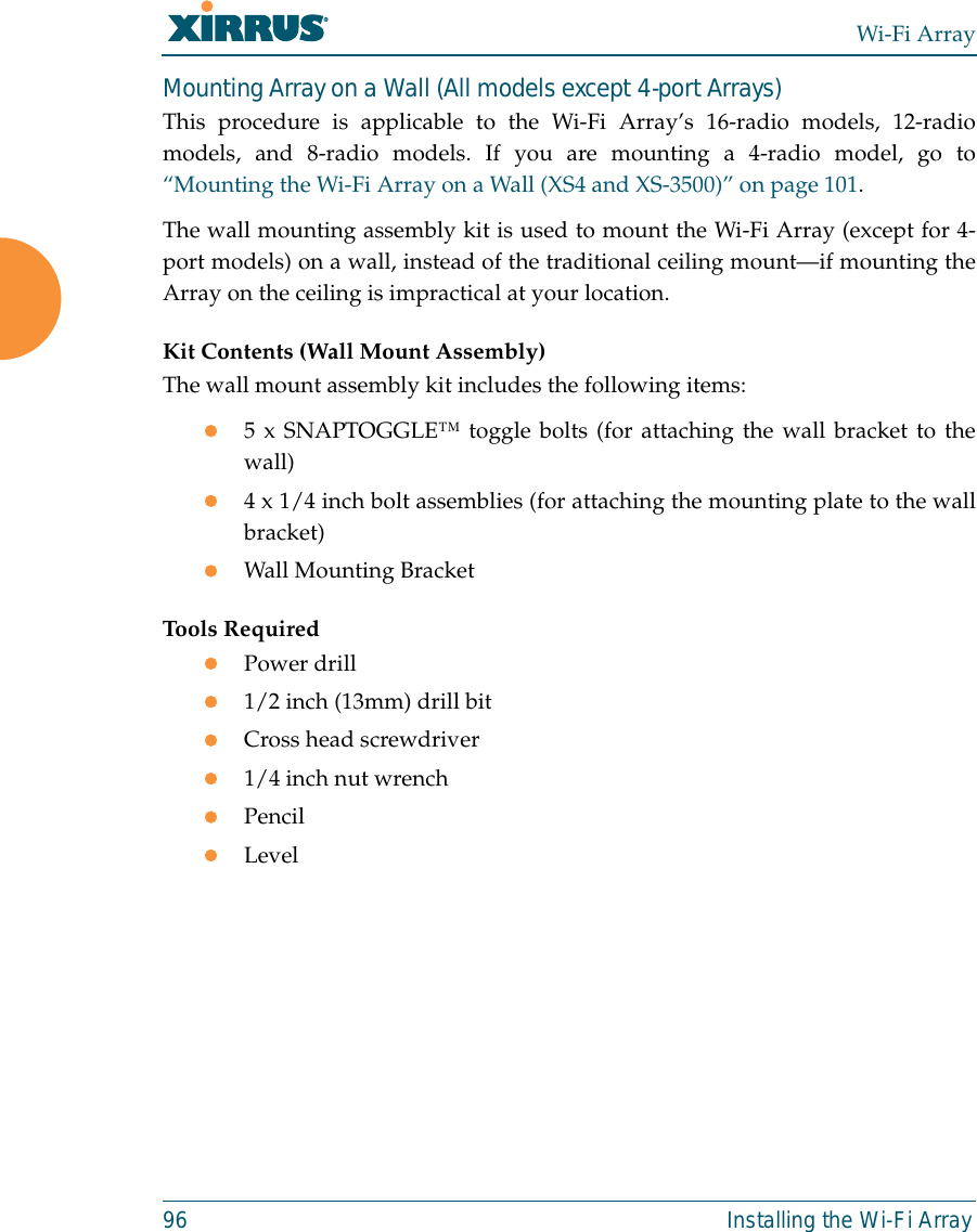 Wi-Fi Array96 Installing the Wi-Fi ArrayMounting Array on a Wall (All models except 4-port Arrays)This procedure is applicable to the Wi-Fi Array’s 16-radio models, 12-radiomodels, and 8-radio models. If you are mounting a 4-radio model, go to“Mounting the Wi-Fi Array on a Wall (XS4 and XS-3500)” on page 101.The wall mounting assembly kit is used to mount the Wi-Fi Array (except for 4-port models) on a wall, instead of the traditional ceiling mount—if mounting theArray on the ceiling is impractical at your location.Kit Contents (Wall Mount Assembly)The wall mount assembly kit includes the following items:z5 x SNAPTOGGLE™ toggle bolts (for attaching the wall bracket to thewall)z4 x 1/4 inch bolt assemblies (for attaching the mounting plate to the wallbracket)zWall Mounting BracketTools RequiredzPower drillz1/2 inch (13mm) drill bitzCross head screwdriverz1/4 inch nut wrenchzPencilzLevel