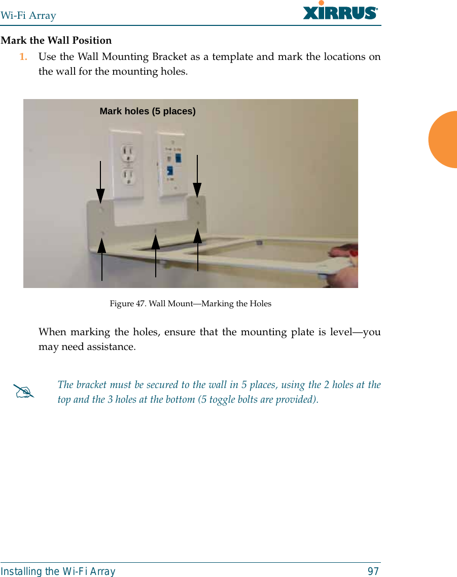 Wi-Fi ArrayInstalling the Wi-Fi Array 97Mark the Wall Position1. Use the Wall Mounting Bracket as a template and mark the locations onthe wall for the mounting holes. Figure 47. Wall Mount—Marking the HolesWhen marking the holes, ensure that the mounting plate is level—youmay need assistance.#The bracket must be secured to the wall in 5 places, using the 2 holes at thetop and the 3 holes at the bottom (5 toggle bolts are provided).Mark holes (5 places)