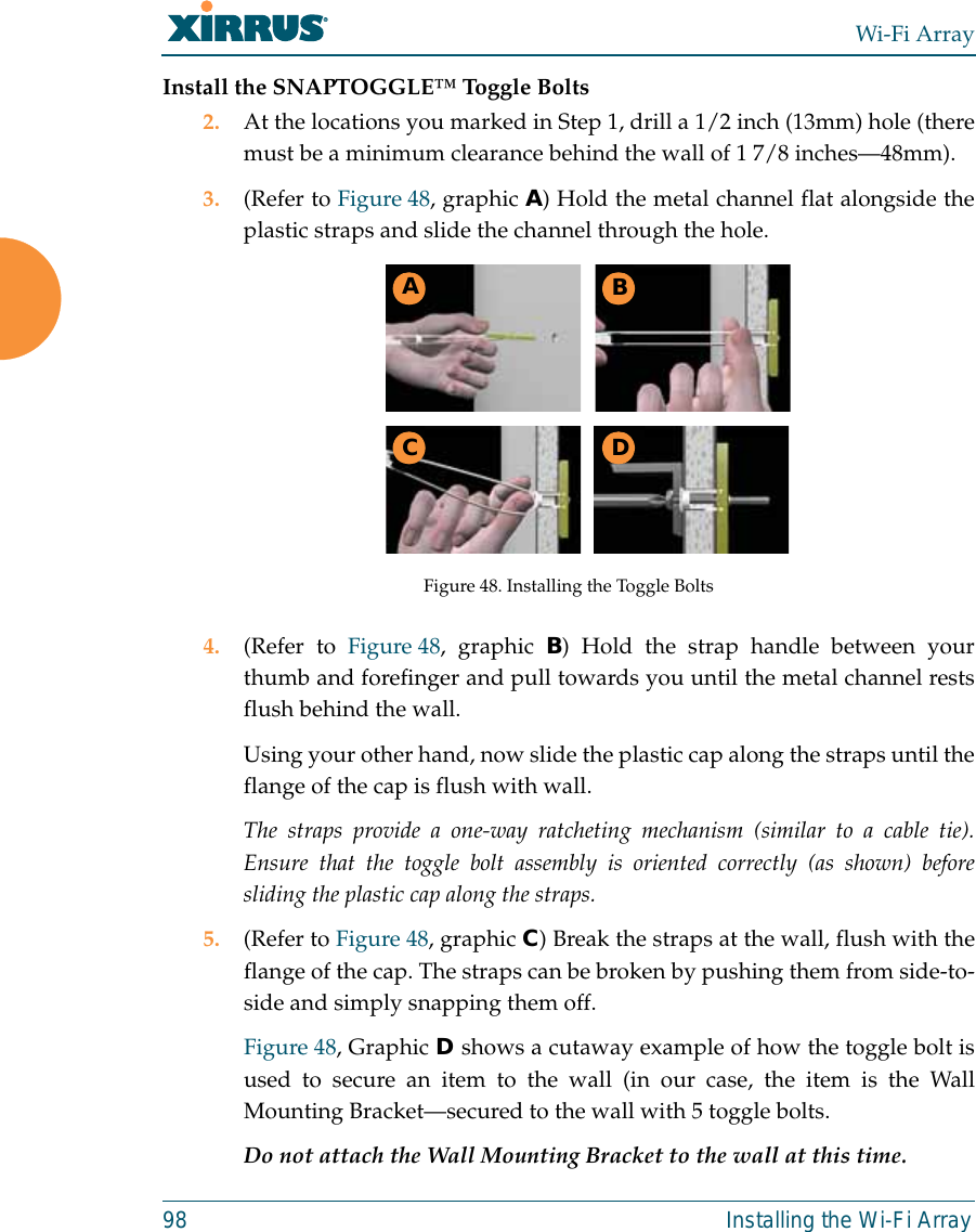 Wi-Fi Array98 Installing the Wi-Fi ArrayInstall the SNAPTOGGLE™ Toggle Bolts2. At the locations you marked in Step 1, drill a 1/2 inch (13mm) hole (theremust be a minimum clearance behind the wall of 1 7/8 inches—48mm).3. (Refer to Figure 48, graphic A) Hold the metal channel flat alongside theplastic straps and slide the channel through the hole.Figure 48. Installing the Toggle Bolts4. (Refer to Figure 48, graphic B) Hold the strap handle between yourthumb and forefinger and pull towards you until the metal channel restsflush behind the wall.Using your other hand, now slide the plastic cap along the straps until theflange of the cap is flush with wall.The straps provide a one-way ratcheting mechanism (similar to a cable tie).Ensure that the toggle bolt assembly is oriented correctly (as shown) beforesliding the plastic cap along the straps.5. (Refer to Figure 48, graphic C) Break the straps at the wall, flush with theflange of the cap. The straps can be broken by pushing them from side-to-side and simply snapping them off.Figure 48, Graphic D shows a cutaway example of how the toggle bolt isused to secure an item to the wall (in our case, the item is the WallMounting Bracket—secured to the wall with 5 toggle bolts.Do not attach the Wall Mounting Bracket to the wall at this time.ABC D