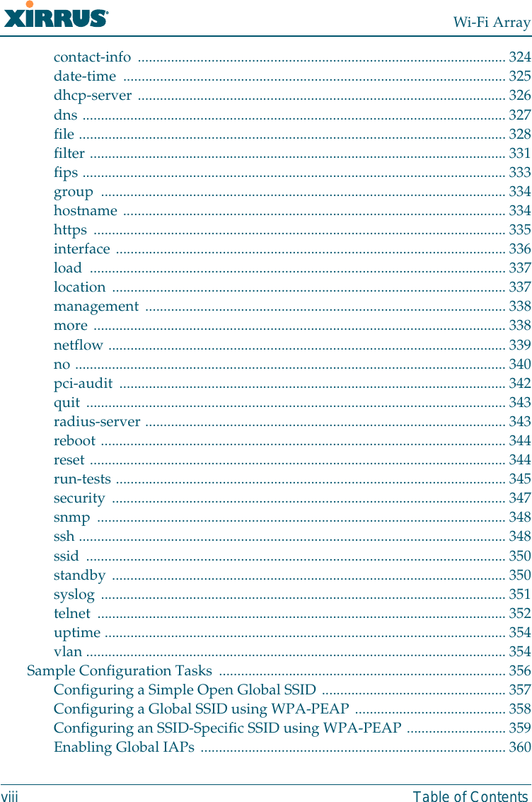 Wi-Fi Arrayviii Table of Contentscontact-info .................................................................................................... 324date-time ........................................................................................................ 325dhcp-server .................................................................................................... 326dns ................................................................................................................... 327file .................................................................................................................... 328filter ................................................................................................................. 331fips ................................................................................................................... 333group ..............................................................................................................334hostname ........................................................................................................ 334https ................................................................................................................ 335interface ..........................................................................................................336load ................................................................................................................. 337location ........................................................................................................... 337management .................................................................................................. 338more ................................................................................................................ 338netflow ............................................................................................................339no ..................................................................................................................... 340pci-audit ......................................................................................................... 342quit .................................................................................................................. 343radius-server .................................................................................................. 343reboot .............................................................................................................. 344reset ................................................................................................................. 344run-tests ..........................................................................................................345security ...........................................................................................................347snmp ............................................................................................................... 348ssh .................................................................................................................... 348ssid .................................................................................................................. 350standby ...........................................................................................................350syslog ..............................................................................................................351telnet ...............................................................................................................352uptime .............................................................................................................354vlan .................................................................................................................. 354Sample Configuration Tasks .............................................................................. 356Configuring a Simple Open Global SSID .................................................. 357Configuring a Global SSID using WPA-PEAP .........................................358Configuring an SSID-Specific SSID using WPA-PEAP ...........................359Enabling Global IAPs ...................................................................................360