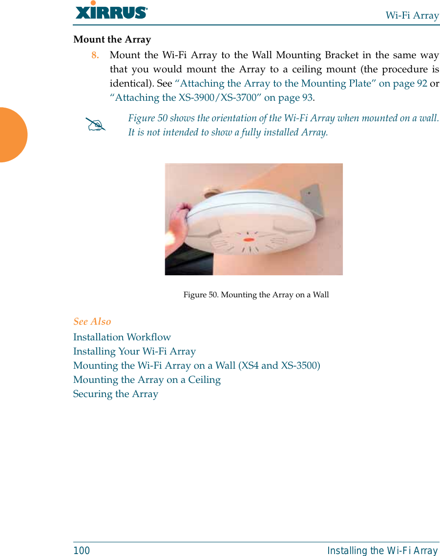 Wi-Fi Array100 Installing the Wi-Fi ArrayMount the Array8. Mount the Wi-Fi Array to the Wall Mounting Bracket in the same waythat you would mount the Array to a ceiling mount (the procedure isidentical). See “Attaching the Array to the Mounting Plate” on page 92 or“Attaching the XS-3900/XS-3700” on page 93.  Figure 50. Mounting the Array on a WallSee AlsoInstallation WorkflowInstalling Your Wi-Fi ArrayMounting the Wi-Fi Array on a Wall (XS4 and XS-3500)Mounting the Array on a CeilingSecuring the Array#Figure 50 shows the orientation of the Wi-Fi Array when mounted on a wall.It is not intended to show a fully installed Array. 