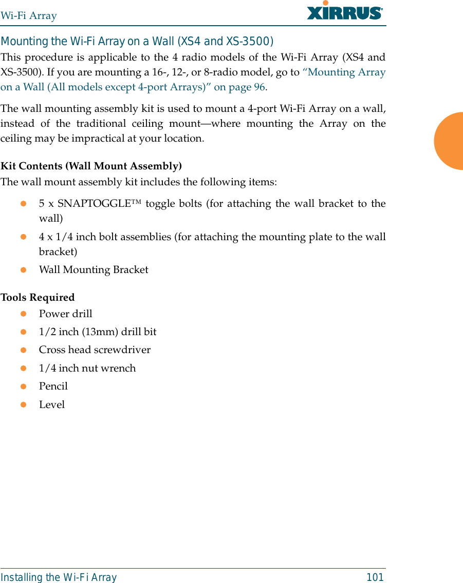 Wi-Fi ArrayInstalling the Wi-Fi Array 101Mounting the Wi-Fi Array on a Wall (XS4 and XS-3500)This procedure is applicable to the 4 radio models of the Wi-Fi Array (XS4 andXS-3500). If you are mounting a 16-, 12-, or 8-radio model, go to “Mounting Arrayon a Wall (All models except 4-port Arrays)” on page 96. The wall mounting assembly kit is used to mount a 4-port Wi-Fi Array on a wall,instead of the traditional ceiling mount—where mounting the Array on theceiling may be impractical at your location.Kit Contents (Wall Mount Assembly)The wall mount assembly kit includes the following items:z5 x SNAPTOGGLE™ toggle bolts (for attaching the wall bracket to thewall)z4 x 1/4 inch bolt assemblies (for attaching the mounting plate to the wallbracket)zWall Mounting BracketTools RequiredzPower drillz1/2 inch (13mm) drill bitzCross head screwdriverz1/4 inch nut wrenchzPencilzLevel