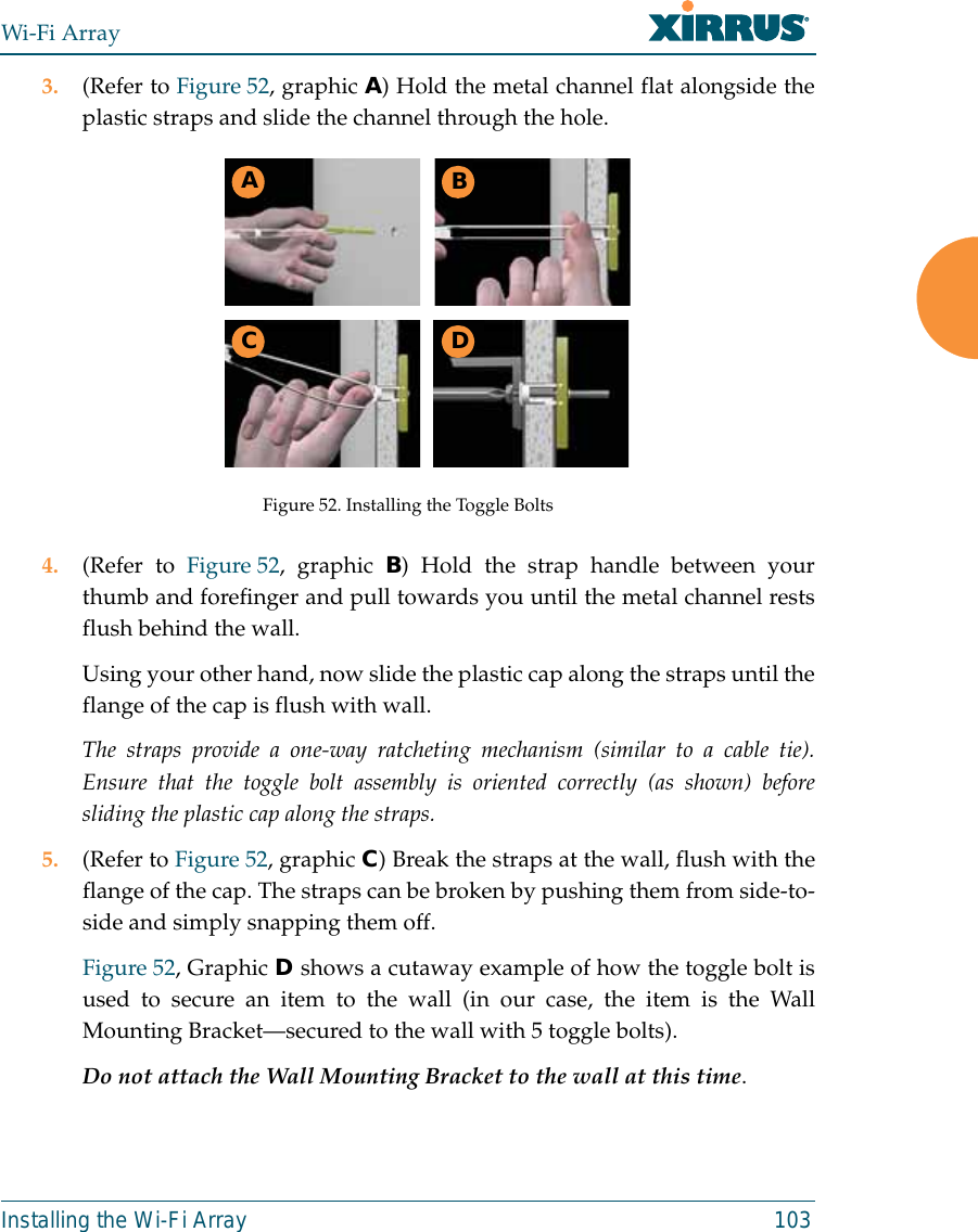 Wi-Fi ArrayInstalling the Wi-Fi Array 1033. (Refer to Figure 52, graphic A) Hold the metal channel flat alongside theplastic straps and slide the channel through the hole.Figure 52. Installing the Toggle Bolts4. (Refer to Figure 52, graphic B) Hold the strap handle between yourthumb and forefinger and pull towards you until the metal channel restsflush behind the wall.Using your other hand, now slide the plastic cap along the straps until theflange of the cap is flush with wall.The straps provide a one-way ratcheting mechanism (similar to a cable tie).Ensure that the toggle bolt assembly is oriented correctly (as shown) beforesliding the plastic cap along the straps.5. (Refer to Figure 52, graphic C) Break the straps at the wall, flush with theflange of the cap. The straps can be broken by pushing them from side-to-side and simply snapping them off.Figure 52, Graphic D shows a cutaway example of how the toggle bolt isused to secure an item to the wall (in our case, the item is the WallMounting Bracket—secured to the wall with 5 toggle bolts).Do not attach the Wall Mounting Bracket to the wall at this time.ABC D