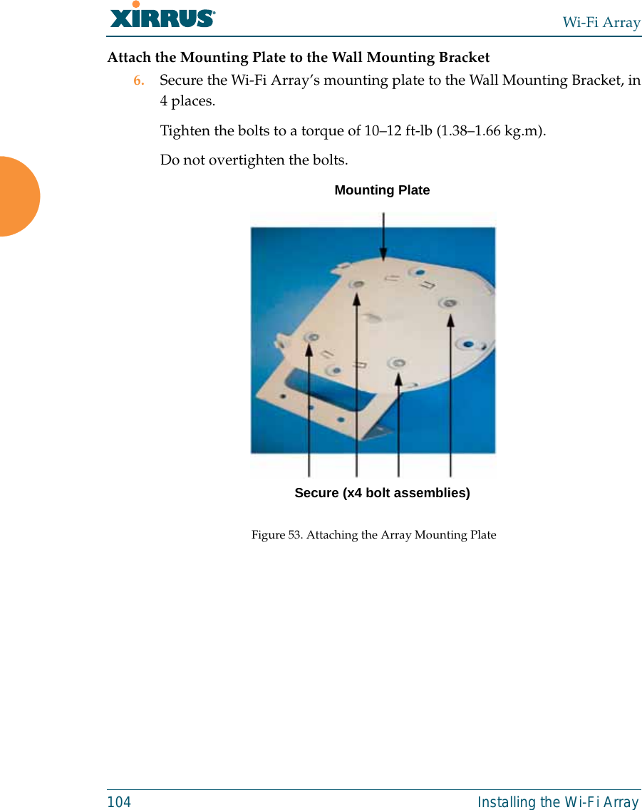 Wi-Fi Array104 Installing the Wi-Fi ArrayAttach the Mounting Plate to the Wall Mounting Bracket6. Secure the Wi-Fi Array’s mounting plate to the Wall Mounting Bracket, in4 places.Tighten the bolts to a torque of 10–12 ft-lb (1.38–1.66 kg.m).Do not overtighten the bolts. Figure 53. Attaching the Array Mounting PlateSecure (x4 bolt assemblies)Mounting Plate