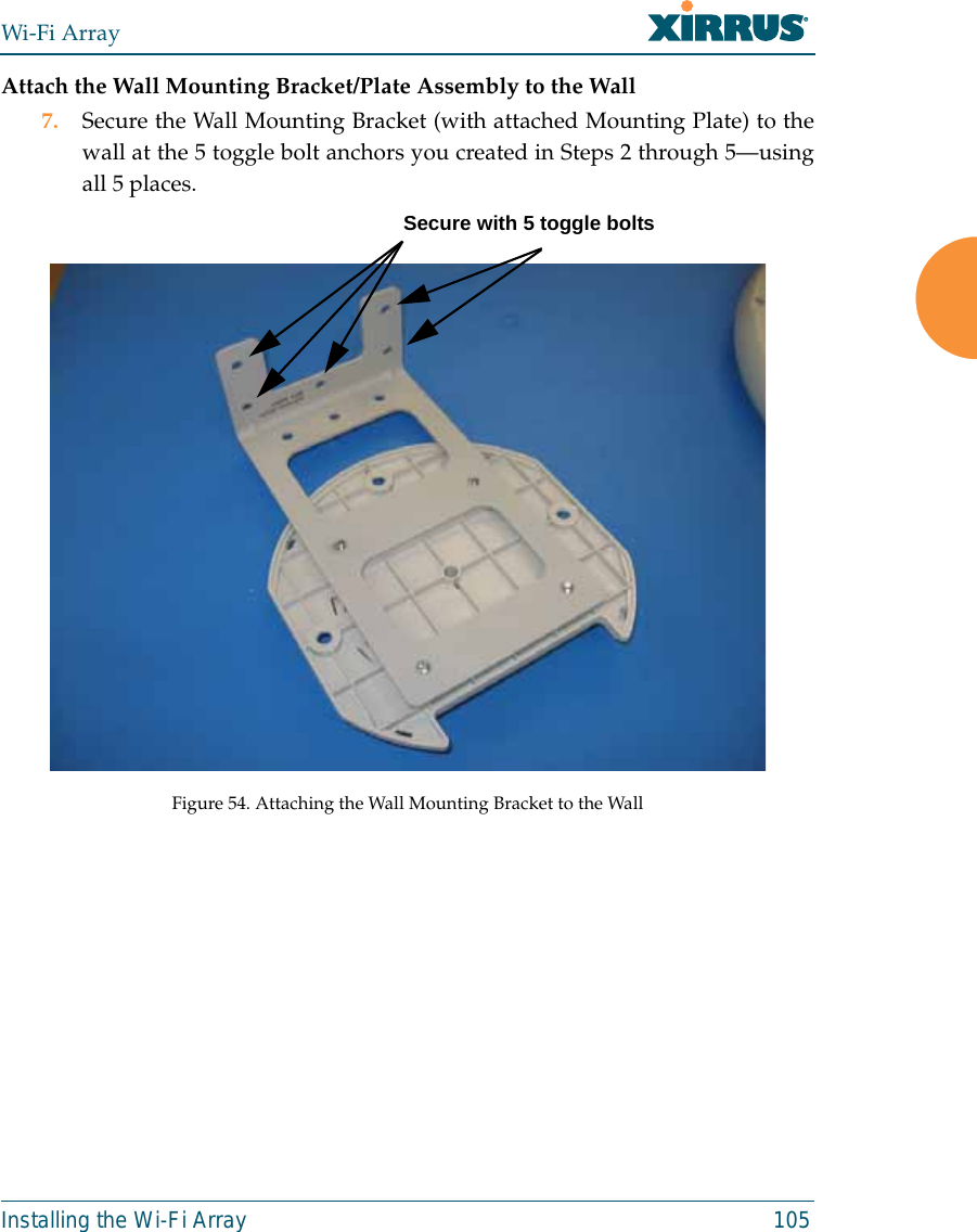 Wi-Fi ArrayInstalling the Wi-Fi Array 105Attach the Wall Mounting Bracket/Plate Assembly to the Wall7. Secure the Wall Mounting Bracket (with attached Mounting Plate) to thewall at the 5 toggle bolt anchors you created in Steps 2 through 5—usingall 5 places. Figure 54. Attaching the Wall Mounting Bracket to the WallSecure with 5 toggle bolts
