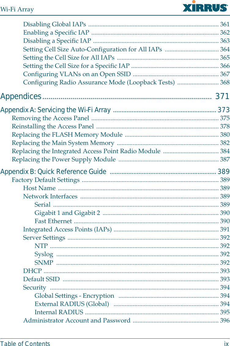Wi-Fi ArrayTable of Contents ixDisabling Global IAPs .................................................................................. 361Enabling a Specific IAP ................................................................................ 362Disabling a Specific IAP ...............................................................................363Setting Cell Size Auto-Configuration for All IAPs .................................. 364Setting the Cell Size for All IAPs ................................................................ 365Setting the Cell Size for a Specific IAP ....................................................... 366Configuring VLANs on an Open SSID ...................................................... 367Configuring Radio Assurance Mode (Loopback Tests) .......................... 368Appendices..................................................................................... 371Appendix A: Servicing the Wi-Fi Array ............................................................. 373Removing the Access Panel ................................................................................375Reinstalling the Access Panel ............................................................................. 378Replacing the FLASH Memory Module ........................................................... 380Replacing the Main System Memory ................................................................ 382Replacing the Integrated Access Point Radio Module ...................................384Replacing the Power Supply Module ...............................................................387Appendix B: Quick Reference Guide  ............................................................... 389Factory Default Settings ......................................................................................389Host Name ..................................................................................................... 389Network Interfaces ....................................................................................... 389Serial ........................................................................................................ 389Gigabit 1 and Gigabit 2 .........................................................................390Fast Ethernet ...........................................................................................390Integrated Access Points (IAPs) ..................................................................391Server Settings ...............................................................................................392NTP ..........................................................................................................392Syslog ...................................................................................................... 392SNMP ...................................................................................................... 392DHCP ..............................................................................................................393Default SSID  .................................................................................................. 393Security  ..........................................................................................................394Global Settings - Encryption  ...............................................................394External RADIUS (Global)   .................................................................. 394Internal RADIUS ....................................................................................395Administrator Account and Password ...................................................... 396