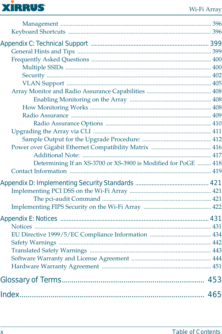 Wi-Fi Arrayx Table of ContentsManagement .................................................................................................. 396Keyboard Shortcuts ............................................................................................. 396Appendix C: Technical Support  ........................................................................ 399General Hints and Tips ....................................................................................... 399Frequently Asked Questions .............................................................................. 400Multiple SSIDs ............................................................................................... 400Security ...........................................................................................................402VLAN Support .............................................................................................. 405Array Monitor and Radio Assurance Capabilities ..........................................408Enabling Monitoring on the Array  ..................................................... 408How Monitoring Works ............................................................................... 408Radio Assurance ...........................................................................................409Radio Assurance Options .....................................................................410Upgrading the Array via CLI .............................................................................411Sample Output for the Upgrade Procedure: ............................................. 412Power over Gigabit Ethernet Compatibility Matrix .......................................416Additional Note: ....................................................................................417Determining If an XS-3700 or XS-3900 is Modified for PoGE ......... 418Contact Information  ............................................................................................419Appendix D: Implementing Security Standards ............................................. 421Implementing PCI DSS on the Wi-Fi Array .....................................................421The pci-audit Command ....................................................................... 421Implementing FIPS Security on the Wi-Fi Array ............................................ 422Appendix E: Notices ...........................................................................................431Notices ................................................................................................................... 431EU Directive 1999/5/EC Compliance Information ........................................ 434Safety Warnings ...................................................................................................442Translated Safety Warnings ............................................................................... 443Software Warranty and License Agreement .................................................... 444Hardware Warranty Agreement  .......................................................................451Glossary of Terms.......................................................................... 453Index................................................................................................ 465