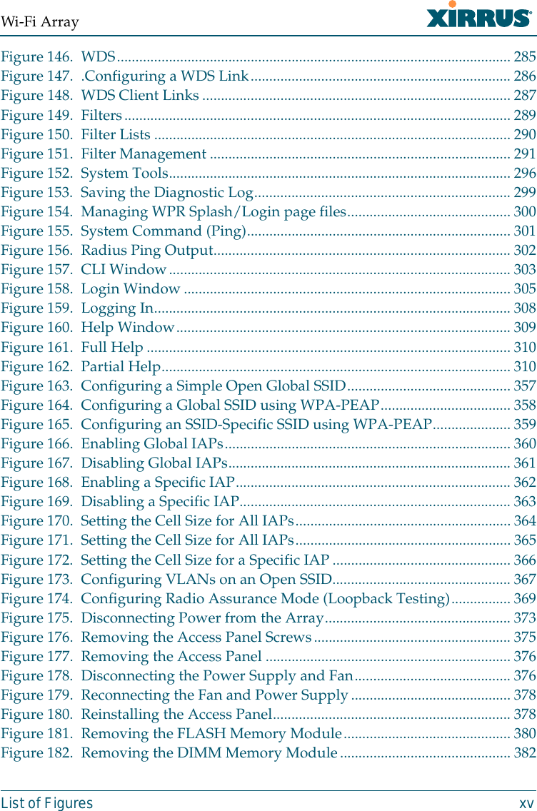 Wi-Fi ArrayList of Figures xvFigure 146. WDS.......................................................................................................... 285Figure 147. .Configuring a WDS Link...................................................................... 286Figure 148. WDS Client Links................................................................................... 287Figure 149. Filters........................................................................................................ 289Figure 150. Filter Lists ................................................................................................ 290Figure 151. Filter Management ................................................................................. 291Figure 152. System Tools............................................................................................296Figure 153. Saving the Diagnostic Log.....................................................................299Figure 154. Managing WPR Splash/Login page files............................................300Figure 155. System Command (Ping)....................................................................... 301Figure 156. Radius Ping Output................................................................................ 302Figure 157. CLI Window............................................................................................ 303Figure 158. Login Window........................................................................................ 305Figure 159. Logging In................................................................................................308Figure 160. Help Window.......................................................................................... 309Figure 161. Full Help.................................................................................................. 310Figure 162. Partial Help.............................................................................................. 310Figure 163. Configuring a Simple Open Global SSID............................................357Figure 164. Configuring a Global SSID using WPA-PEAP...................................358Figure 165. Configuring an SSID-Specific SSID using WPA-PEAP.....................359Figure 166. Enabling Global IAPs............................................................................. 360Figure 167. Disabling Global IAPs............................................................................ 361Figure 168. Enabling a Specific IAP.......................................................................... 362Figure 169. Disabling a Specific IAP......................................................................... 363Figure 170. Setting the Cell Size for All IAPs..........................................................364Figure 171. Setting the Cell Size for All IAPs..........................................................365Figure 172. Setting the Cell Size for a Specific IAP................................................ 366Figure 173. Configuring VLANs on an Open SSID................................................ 367Figure 174. Configuring Radio Assurance Mode (Loopback Testing)................ 369Figure 175. Disconnecting Power from the Array.................................................. 373Figure 176. Removing the Access Panel Screws.....................................................375Figure 177. Removing the Access Panel .................................................................. 376Figure 178. Disconnecting the Power Supply and Fan..........................................376Figure 179. Reconnecting the Fan and Power Supply...........................................378Figure 180. Reinstalling the Access Panel................................................................ 378Figure 181. Removing the FLASH Memory Module............................................. 380Figure 182. Removing the DIMM Memory Module..............................................382