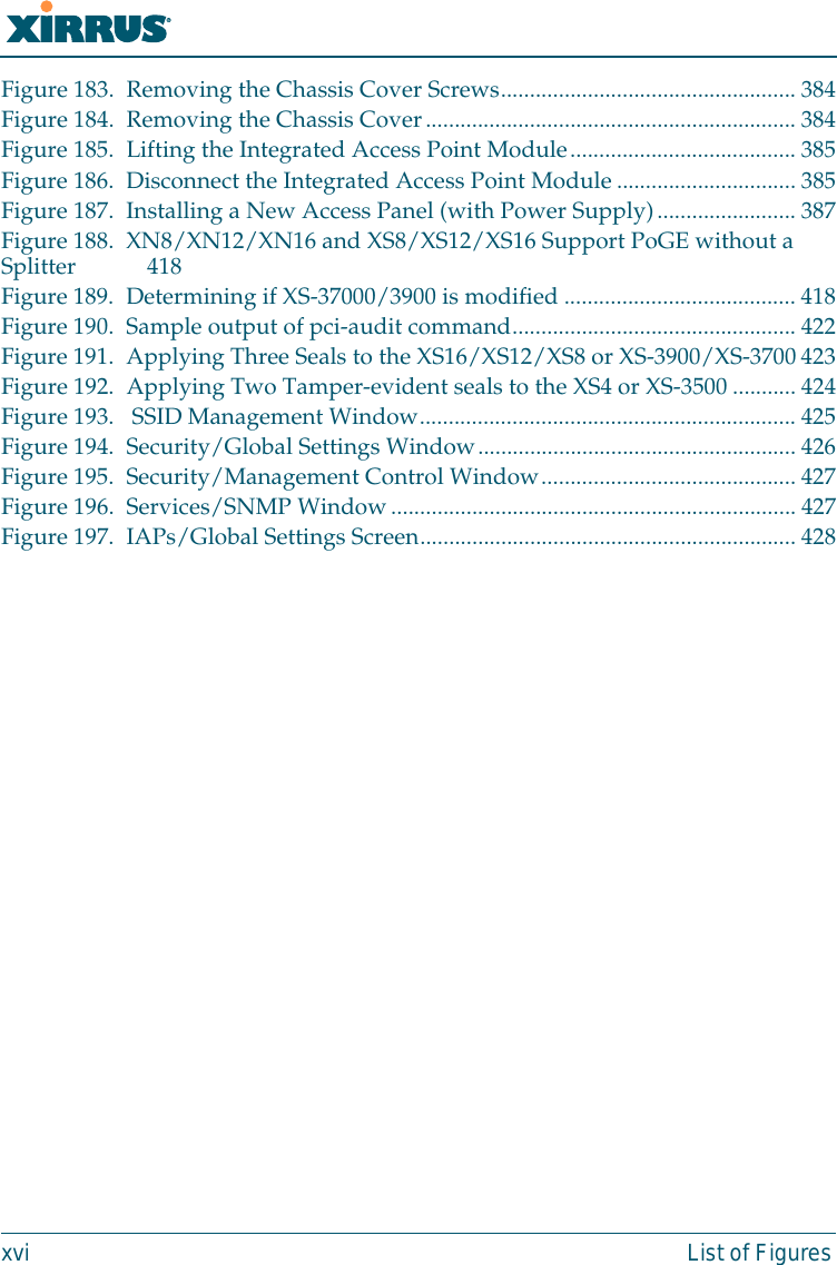 Wi-Fi Arrayxvi List of FiguresFigure 183. Removing the Chassis Cover Screws................................................... 384Figure 184. Removing the Chassis Cover................................................................ 384Figure 185. Lifting the Integrated Access Point Module....................................... 385Figure 186. Disconnect the Integrated Access Point Module ............................... 385Figure 187. Installing a New Access Panel (with Power Supply)........................ 387Figure 188. XN8/XN12/XN16 and XS8/XS12/XS16 Support PoGE without a Splitter 418Figure 189. Determining if XS-37000/3900 is modified ........................................ 418Figure 190. Sample output of pci-audit command................................................. 422Figure 191. Applying Three Seals to the XS16/XS12/XS8 or XS-3900/XS-3700 423Figure 192. Applying Two Tamper-evident seals to the XS4 or XS-3500 ...........424Figure 193.  SSID Management Window................................................................. 425Figure 194. Security/Global Settings Window....................................................... 426Figure 195. Security/Management Control Window............................................ 427Figure 196. Services/SNMP Window...................................................................... 427Figure 197. IAPs/Global Settings Screen................................................................. 428