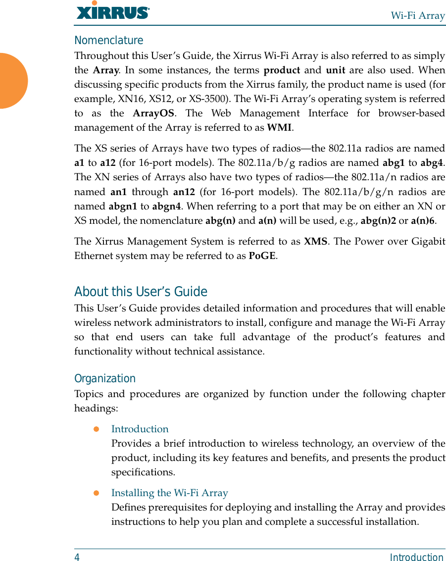 Wi-Fi Array4 IntroductionNomenclatureThroughout this User’s Guide, the Xirrus Wi-Fi Array is also referred to as simplythe Array. In some instances, the terms product and unit are also used. Whendiscussing specific products from the Xirrus family, the product name is used (forexample, XN16, XS12, or XS-3500). The Wi-Fi Array’s operating system is referredto as the ArrayOS. The Web Management Interface for browser-basedmanagement of the Array is referred to as WMI. The XS series of Arrays have two types of radios—the 802.11a radios are nameda1 to a12 (for 16-port models). The 802.11a/b/g radios are named abg1 to abg4.The XN series of Arrays also have two types of radios—the 802.11a/n radios arenamed an1 through an12 (for 16-port models). The 802.11a/b/g/n radios arenamed abgn1 to abgn4. When referring to a port that may be on either an XN orXS model, the nomenclature abg(n) and a(n) will be used, e.g., abg(n)2 or a(n)6. The Xirrus Management System is referred to as XMS. The Power over GigabitEthernet system may be referred to as PoGE.About this User’s GuideThis User’s Guide provides detailed information and procedures that will enablewireless network administrators to install, configure and manage the Wi-Fi Arrayso that end users can take full advantage of the product’s features andfunctionality without technical assistance.OrganizationTopics and procedures are organized by function under the following chapterheadings: zIntroductionProvides a brief introduction to wireless technology, an overview of theproduct, including its key features and benefits, and presents the productspecifications.zInstalling the Wi-Fi ArrayDefines prerequisites for deploying and installing the Array and providesinstructions to help you plan and complete a successful installation.