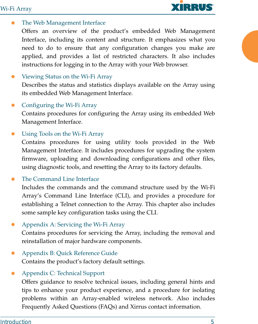 Wi-Fi ArrayIntroduction 5zThe Web Management InterfaceOffers an overview of the product’s embedded Web ManagementInterface, including its content and structure. It emphasizes what youneed to do to ensure that any configuration changes you make areapplied, and provides a list of restricted characters. It also includesinstructions for logging in to the Array with your Web browser.zViewing Status on the Wi-Fi ArrayDescribes the status and statistics displays available on the Array usingits embedded Web Management Interface. zConfiguring the Wi-Fi ArrayContains procedures for configuring the Array using its embedded WebManagement Interface. zUsing Tools on the Wi-Fi ArrayContains procedures for using utility tools provided in the WebManagement Interface. It includes procedures for upgrading the systemfirmware, uploading and downloading configurations and other files,using diagnostic tools, and resetting the Array to its factory defaults.zThe Command Line InterfaceIncludes the commands and the command structure used by the Wi-FiArray’s Command Line Interface (CLI), and provides a procedure forestablishing a Telnet connection to the Array. This chapter also includessome sample key configuration tasks using the CLI.zAppendix A: Servicing the Wi-Fi ArrayContains procedures for servicing the Array, including the removal andreinstallation of major hardware components.zAppendix B: Quick Reference GuideContains the product’s factory default settings.zAppendix C: Technical SupportOffers guidance to resolve technical issues, including general hints andtips to enhance your product experience, and a procedure for isolatingproblems within an Array-enabled wireless network. Also includesFrequently Asked Questions (FAQs) and Xirrus contact information.