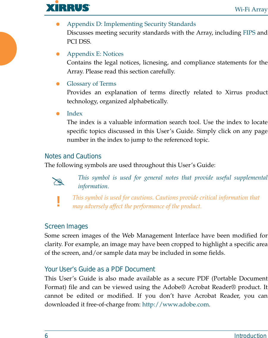 Wi-Fi Array6 IntroductionzAppendix D: Implementing Security StandardsDiscusses meeting security standards with the Array, including FIPS andPCI DSS.zAppendix E: NoticesContains the legal notices, licnesing, and compliance statements for theArray. Please read this section carefully.zGlossary of TermsProvides an explanation of terms directly related to Xirrus producttechnology, organized alphabetically.zIndexThe index is a valuable information search tool. Use the index to locatespecific topics discussed in this User’s Guide. Simply click on any pagenumber in the index to jump to the referenced topic.Notes and CautionsThe following symbols are used throughout this User’s Guide: Screen ImagesSome screen images of the Web Management Interface have been modified forclarity. For example, an image may have been cropped to highlight a specific areaof the screen, and/or sample data may be included in some fields.Your User’s Guide as a PDF DocumentThis User’s Guide is also made available as a secure PDF (Portable DocumentFormat) file and can be viewed using the Adobe® Acrobat Reader® product. Itcannot be edited or modified. If you don’t have Acrobat Reader, you candownloaded it free-of-charge from: http://www.adobe.com.#This symbol is used for general notes that provide useful supplementalinformation.!This symbol is used for cautions. Cautions provide critical information that may adversely affect the performance of the product.