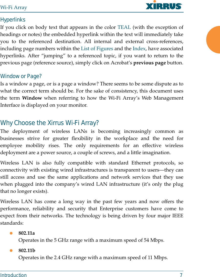 Wi-Fi ArrayIntroduction 7HyperlinksIf you click on body text that appears in the color TEAL (with the exception ofheadings or notes) the embedded hyperlink within the text will immediately takeyou to the referenced destination. All internal and external cross-references,including page numbers within the List of Figures and the Index, have associatedhyperlinks. After “jumping” to a referenced topic, if you want to return to theprevious page (reference source), simply click on Acrobat’s previous page button.Window or Page?Is a window a page, or is a page a window? There seems to be some dispute as towhat the correct term should be. For the sake of consistency, this document usesthe term Window when referring to how the Wi-Fi Array’s Web ManagementInterface is displayed on your monitor.Why Choose the Xirrus Wi-Fi Array?The deployment of wireless LANs is becoming increasingly common asbusinesses strive for greater flexibility in the workplace and the need foremployee mobility rises. The only requirements for an effective wirelessdeployment are a power source, a couple of screws, and a little imagination.Wireless LAN is also fully compatible with standard Ethernet protocols, soconnectivity with existing wired infrastructures is transparent to users—they canstill access and use the same applications and network services that they usewhen plugged into the company’s wired LAN infrastructure (it’s only the plugthat no longer exists).Wireless LAN has come a long way in the past few years and now offers theperformance, reliability and security that Enterprise customers have come toexpect from their networks. The technology is being driven by four major IEEEstandards:z802.11aOperates in the 5 GHz range with a maximum speed of 54 Mbps.z802.11bOperates in the 2.4 GHz range with a maximum speed of 11 Mbps. 